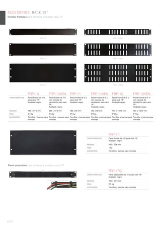 ACCESORIOS. RACK 19”
Paneles frontales para armarios y muebles rack 19”.
| 310
FRP-10 FRP-10VEN FRP-11 FRP-11VEN FRP-12 FRP-12VEN
CARACTERÍSTICAS Panel frontal de 1 U
para rack 19”.
Acabado negro.
Panel frontal de 1 U
con ranuras de
ventilación para rack
19”.
Acabado negro.
Panel frontal de 2 U
para rack 19”.
Acabado negro.
Panel frontal de 2 U
con ranuras de
ventilación para rack
19”.
Acabado negro.
Panel frontal de 3 U
para rack 19”.
Acabado negro.
Panel frontal de 3 U
con ranuras de
ventilación para rack
19”.
Acabado negro.
MEDIDAS 483 x 44’5 mm 483 x 44’5 mm 483 x 89 mm 483 x 89 mm 483 x 133’5 mm 483 x 133’5 mm
PESO 0’4 kg 0’3 kg 0’6 kg 0’5 kg 0’8 kg 0’7 kg
ACCESORIOS Tornillos y tuercas para
montaje
Tornillos y tuercas para
montaje
Tornillos y tuercas para
montaje
Tornillos y tuercas para
montaje
Tornillos y tuercas para
montaje
Tornillos y tuercas para
montaje
Panel pasacables para armarios y muebles racks 19”.
FRP-1PC
CARACTERÍSTICAS Panel pasacables de 1 U para rack 19”.
Acabado negro.
MEDIDAS 483 x 44’5 mm
PESO 0’5 kg
ACCESORIOS Tornillos y tuercas para montaje
FRP-13
CARACTERÍSTICAS Panel frontal de 4 U para rack 19”.
Acabado negro.
MEDIDAS 483 x 178 mm
PESO 1 kg
ACCESORIOS Tornillos y tuercas para montaje
FRP-12 FRP-12VEN
FRP-10 FRP-10VEN
FRP-11 FRP-11VEN
 