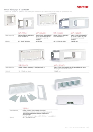 WP-85CJ WP-86MCH WP-148CJ WP-149MCH
CARACTERÍSTICAS Caja de superﬁcie para marco y
chasis WP-86MCH.
Marco y chasis para instalación
en caja de superﬁcie WP-85CJ.
Ventana para 1 panel de
conexión.
Caja de superﬁcie para marco y
chasis WP-149MCH.
Marco y chasis para instalación
en caja de superﬁcie WP-148CJ
Ventana para 2 paneles de
conexión.
MEDIDAS 80 x 80 x 41 mm fondo 80 x 80 mm 148 x 81 x 42 mm fondo 148 x 80 mm
WPB-4
CARACTERÍSTICAS Caja de superﬁcie para 4 paneles de conexión.
Posibilidad de instalación en sobremesa, bajomesa o pared.
Separadores metálicos que garantizan el aislamiento
electromagnético.
Salida de cable posterior para regleta eléctrica e inferior para tubo.
MEDIDAS 208 x 62 x 100 mm fondo
WP-194CJ WP-195MCH
CARACTERÍSTICAS Caja de superﬁcie para marco y chasis WP-195MCH. Marco y chasis para instalación en caja de superﬁcie WP-194CJ.
Ventana para 3 paneles de conexión.
MEDIDAS 194 x 81 x 42 mm fondo 195 x 80 mm
SISTEMAS AUDIOVISUALES 317 |
Marcos, chasis y cajas de superficie WP.
Sistema de paneles de conexión modulares para instalación de audiovisuales, aulas, salas de conferencias, etc.
 