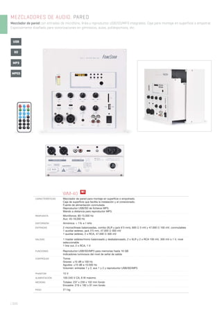 | 320
MEZCLADORES DE AUDIO. PARED
Mezclador de pared con entradas de micrófono, línea y reproductor USB/SD/MP3 integrados. Caja para montaje en superficie o empotrar.
Especialmente diseñado para sonorizaciones en gimnasios, aulas, polideportivos, etc.
WM-40
CARACTERÍSTICAS Mezclador de pared para montaje en superﬁcie o empotrado.
Caja de superﬁcie que facilita la instalación y el conexionado.
Fuente de alimentación conmutada.
Reproductor USB/SD de ﬁcheros MP3.
Mando a distancia para reproductor MP3.
RESPUESTA Micrófonos: 80-15.000 Hz
Aux: 45-18.000 Hz
DISTORSIÓN Armónica: < 1% a 1 kHz
ENTRADAS 2 micros/líneas balanceadas, combo (XLR y jack 6’3 mm), 600 Ω 3 mV y 47.000 Ω 100 mV, conmutables
1 auxiliar estéreo, jack 3’5 mm, 47.000 Ω 300 mV
1 auxiliar estéreo, 2 x RCA, 47.000 Ω 300 mV
SALIDAS 1 master estéreo/mono balanceado y desbalanceado, 2 x XLR y 2 x RCA 100 mV, 300 mV o 1 V, nivel
seleccionable
1 line out, 2 x RCA, 1 V
FUNCIONES Reproductor USB/SD/MP3 para memorias hasta 16 GB
Indicadores luminosos del nivel de señal de salida
CONTROLES Tonos
Graves: ±10 dB a 100 Hz
Agudos: ±10 dB a 10.000 Hz
Volumen: entradas 1 y 2, aux 1 y 2 y reproductor USB/SD/MP3
PHANTOM 15 V
ALIMENTACIÓN 100-240 V CA, 8 W máximo
MEDIDAS Totales: 237 x 239 x 102 mm fondo
Encastre: 219 x 182 x 91 mm fondo
PESO 3’1 kg
USB
SD
MP3
MPEG
N!
 