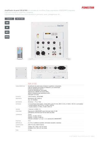 SISTEMAS AUDIOVISUALES 321 |
Amplificador de pared 100 W RMS con entradas de micrófono, línea y reproductor USB/SD/MP3 integrados.
Caja para montaje en superficie o empotrar.
Especialmente diseñado para sonorizaciones en gimnasios, aulas, polideportivos, etc.
WA-4100
CARACTERÍSTICAS Ampliﬁcador de pared para montaje en superﬁcie o empotrado.
Caja de superﬁcie que facilita la instalación y el conexionado.
Circuito ampliﬁcador clase D.
Fuente de alimentación conmutada.
Reproductor USB/SD de ﬁcheros MP3.
Mando a distancia para reproductor MP3.
Interruptor con llave.
POTENCIA 150 W máximo, 100 W RMS
RESPUESTA Micrófonos: 80-15.000 Hz
Aux: 45-18.000Hz
DISTORSIÓN Armónica: < 1% a 1 kHz
ENTRADAS 2 micros/líneas balanceadas, combo (XLR y jack 6’3 mm), 600 Ω 3 mV y 47.000 Ω 100 mV, conmutables
1 auxiliar estéreo, jack 3’5 mm, 47.000 Ω 300 mV
1 auxiliar estéreo, 2 x RCA, 47.000 Ω 300 mV
SALIDAS 1 line out, 2 x RCA, 1 V
FUNCIONES Reproductor USB/SD/MP3 para memorias hasta 16 GB
Indicadores luminosos del nivel de señal de salida
CONTROLES Tonos
Graves: ±10 dB a 100 Hz
Agudos: ±10 dB a 10.000 Hz
Volumen: entradas 1 y 2, aux 1 y 2 y reproductor USB/SD/MP3
PHANTOM 15 V
IMPEDANCIA 4 a 16 Ω, 2 salidas en paralelo, terminales roscados y bananas
ALIMENTACIÓN 230/115 V CA, 180 W máximo
MEDIDAS Totales: 237 x 239 x 102 mm fondo
Encastre: 215 x 182 x 91 mm fondo
PESO 3’4 kg
CLASS D 100 W RMS
MP3
USB
SD
MPEG
 
