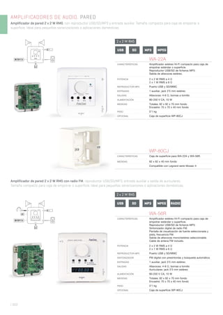 AMPLIFICADORES DE AUDIO. PARED
Amplificador de pared 2 x 2 W RMS, con reproductor USB/SD/MP3 y entrada auxiliar. Tamaño compacto para caja de empotrar o
superficie. Ideal para pequeñas sonorizaciones o aplicaciones domésticas.
| 322
WA-22A
CARACTERÍSTICAS Ampliﬁcador estéreo Hi-Fi compacto para caja de
empotrar estándar o superﬁcie.
Reproductor USB/SD de ﬁcheros MP3.
Salida de altavoces estéreo.
POTENCIA 2 x 2 W RMS a 4 Ω
2 x 1 W RMS a 8 Ω
REPRODUCTOR MP3 Puerto USB y SD/MMC
ENTRADAS 1 auxiliar, jack 3’5 mm estéreo
SALIDAS Altavoces: 4-8 Ω, bornas a tornillo
ALIMENTACIÓN 80-250 V CA, 10 W
MEDIDAS Totales: 82 x 82 x 70 mm fondo
Encastre: 70 x 70 x 40 mm fondo
PESO 0’1 kg
OPCIONAL Caja de superﬁcie WP-80CJ
80-250 V CA
WP-80CJ
CARACTERÍSTICAS Caja de superﬁcie para WA-22A y WA-56R.
MEDIDAS 82 x 82 x 40 mm fondo
Compatible con Legrand serie Mosaic II
WA-56R
CARACTERÍSTICAS Ampliﬁcador estéreo Hi-Fi compacto para caja de
empotrar estándar o superﬁcie.
Reproductor USB/SD de ﬁcheros MP3.
Sintonizador digital de radio FM.
Pantalla de visualización de fuente seleccionada y
pista, frecuencia FM.
Salida de altavoces mono/estéreo seleccionable.
Cable de antena FM incluido.
POTENCIA 2 x 2 W RMS a 4 Ω
2 x 1 W RMS a 8 Ω
REPRODUCTOR MP3 Puerto USB y SD/MMC
SINTONIZADOR FM digital con presintonías y búsqueda automática
ENTRADAS 1 auxiliar, jack 3’5 mm estéreo
SALIDAS Altavoces: 4-8 Ω, bornas a tornillo
Auriculares: jack 3’5 mm estéreo
ALIMENTACIÓN 80-250 V CA, 10 W
MEDIDAS Totales: 82 x 82 x 70 mm fondo
Encastre: 70 x 70 x 40 mm fondo
PESO 0’1 kg
OPCIONAL Caja de superﬁcie WP-80CJ
Amplificador de pared 2 x 2 W RMS con radio FM, reproductor USB/SD/MP3, entrada auxiliar y salida de auriculares.
Tamaño compacto para caja de empotrar o superficie. Ideal para pequeñas sonorizaciones o aplicaciones domésticas.
USB SD MPEGMP3
USB SD MPEGMP3 RADIO
2 x 2 W RMS
2 x 2 W RMS
 