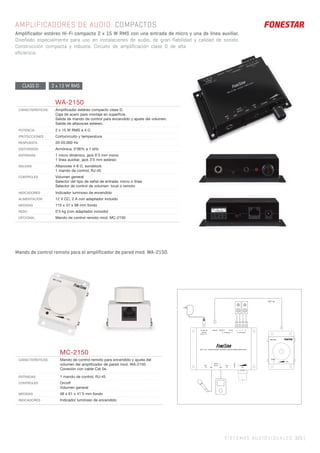 SISTEMAS AUDIOVISUALES 325 |
AMPLIFICADORES DE AUDIO. COMPACTOS
Amplificador estéreo Hi-Fi compacto 2 x 15 W RMS con una entrada de micro y una de línea auxiliar.
Diseñado especialmente para uso en instalaciones de audio, de gran fiabilidad y calidad de sonido.
Construcción compacta y robusta. Circuito de amplificación clase D de alta
eficiencia.
CLASS D 2 x 15 W RMS
Mando de control remoto para el amplificador de pared mod. WA-2150.
WA-2150
CARACTERÍSTICAS Ampliﬁcador estéreo compacto clase D.
Caja de acero para montaje en superﬁcie.
Salida de mando de control para encendido y ajuste del volumen.
Salida de altavoces estéreo.
POTENCIA 2 x 15 W RMS a 4 Ω
PROTECCIONES Cortocircuito y temperatura
RESPUESTA 20-20.000 Hz
DISTORSIÓN Armónica: 0’06% a 1 kHz
ENTRADAS 1 micro dinámico, jack 6’3 mm mono
1 línea auxiliar, jack 3’5 mm estéreo
SALIDAS Altavoces 4-8 Ω, euroblock
1 mando de control, RJ-45
CONTROLES Volumen general
Selector del tipo de señal de entrada: micro o línea
Selector de control de volumen: local o remoto
INDICADORES Indicador luminoso de encendido
ALIMENTACIÓN 12 V CC, 2 A con adaptador incluido
MEDIDAS 115 x 31 x 98 mm fondo
PESO 0’3 kg (con adaptador incluido)
OPCIONAL Mando de control remoto mod. MC-2150
MC-2150
CARACTERÍSTICAS Mando de control remoto para encendido y ajuste del
volumen del ampliﬁcador de pared mod. WA-2150.
Conexión con cable Cat 5e.
ENTRADAS 1 mando de control, RJ-45
CONTROLES On/off
Volumen general
MEDIDAS 48 x 61 x 41’5 mm fondo
INDICADORES Indicador luminoso de encendido
WA-2150 MICROPHONE & STEREO AUDIO POWER AMPLIFIER
VOL
INPUT
SELECT
MIC AUX
MIC
IN
AUX
IN
POWER
POWER
DC 12 V
L+ L- R- R+
TO SPEAKER
CAT-5e
REMOTE REMOTE LOCAL
CONTROL
 