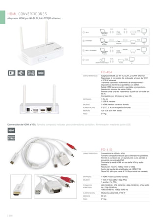 | 338
HDMI. CONVERTIDORES
Adaptador HDMI por Wi-Fi, DLNA y TCP/IP ethernet.
Convertidor de HDMI a VGA. Tamaño compacto indicado para ordenadores portátiles. Alimentación mediante cable USB.
FO-454
CARACTERÍSTICAS Adaptador HDMI por Wi-Fi, DLNA y TCP/IP ethernet.
Reproduce el contenido del ordenador a través de Wi-Fi
o TCP/IP ethernet.
Transmite contenido multimedia de smartphones o
dispositivos electrónicos portátiles con DLNA.
Salida HDMI para conexión a pantallas y proyectores.
Resolución máxima de salida 1080p.
Permite crear una red inalámbrica a partir de un router sin
Wi-Fi.
Compatible con Windows y Mac-OS.
ENTRADAS 1 RJ-45
1 USB A hembra
SALIDAS 1 HDMI hembra conector dorado
ALIMENTACIÓN 5 V CC, 2 A con adaptador incluido
MEDIDAS 129 x 26 x 85 mm fondo
PESO 0’1 kg
FO-410
CARACTERÍSTICAS Convertidor de HDMI a VGA.
Tamaño compacto indicado para ordenadores portátiles.
Permite la conexión de un reproductor a una pantalla o
proyector con entrada VGA.
Convierte la señal HDMI en una señal VGA y audio
estéreo.
Resolución máxima 1080p (1920 x 1080).
Ancho de banda del ampliﬁcador de HDMI 1’65
Gbps/165 MHz por canal (6’75 Gbps todos los canales).
ENTRADAS 1 HDMI macho conector dorado
SALIDAS 1 VGA 1 Vpp (DDC 5 Vpp TTL)
1 auxiliar, 2 x RCA
FORMATOS
ADMITIDOS
480i 50/60 Hz, 576i 50/60 Hz, 480p 50/60 Hz, 576p 50/60
Hz, 720p 50/60 Hz,
1080i 50/60 Hz, 1080p 50/60 Hz
ALIMENTACIÓN Mediante cable USB, 0’75 W
MEDIDAS 90 cm
PESO 0’1 kg
ROUTER FO-454
TVPC/MAC
Wi-Fi Wi-Fi
HDMI
Wi-Fi
ROUTER FO-454
TV
PC/MAC
ETHERNET
HDMIethernetethernet
PC/MAC
ROUTER FO-454
TV
ethernet HDMI
Wi-Fi
Wi-Fi + ETHERNET
DLNA
SMARTPHONE/TABLET
HDMIDLNA
HDMIFULL HD
1080p
FULL HD
1080p
HDMI
 