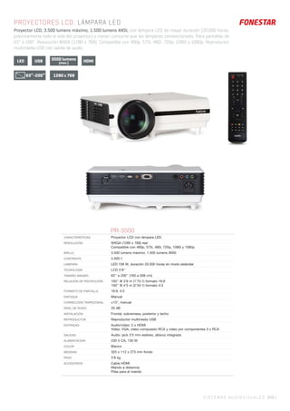SISTEMAS AUDIOVISUALES 345 |345 |
PROYECTORES LCD. LÁMPARA LED
Proyector LCD, 3.500 lumens máximo, 1.500 lumens ANSI, con lámpara LED de mayor duración (20.000 horas,
prácticamente toda la vida del proyector) y menor consumo que las lámparas convencionales. Para pantallas de
63’’ a 200’’. Resolución WXGA (1280 x 768). Compatible con 480p, 575i, 480i, 720p, 1080i y 1080p. Reproductor
multimedia USB con salida de audio.
3500 lumens
(max.)LED USB HDMI
1280 x 76863”-200”
PR-3500
CARACTERÍSTICAS Proyector LCD con lámpara LED.
RESOLUCIÓN WXGA (1280 x 768) real
Compatible con 480p, 575i, 480i, 720p, 1080i y 1080p
BRILLO 3.500 lumens máximo, 1.500 lumens ANSI
CONTRASTE 4.000:1
LÁMPARA LED 108 W, duración 20.000 horas en modo estándar
TECNOLOGÍA LCD 5’8’’
TAMAÑO IMAGEN 63’’ a 200’’ (160 a 508 cm)
RELACIÓN DE PROYECCIÓN 100’’ @ 3’6 m (1’75:1) formato 16:9
100’’ @ 4’5 m (2’34:1) formato 4:3
FORMATO DE PANTALLA 16:9, 4:3
ENFOQUE Manual
CORRECCIÓN TRAPEZOIDAL ±15°, manual
NIVEL DE RUIDO 20 dB
INSTALACIÓN Frontal, sobremesa, posterior y techo
REPRODUCTOR Reproductor multimedia USB
ENTRADAS Audio/vídeo: 2 x HDMI
Vídeo: VGA, vídeo compuesto RCA y vídeo por componentes 3 x RCA
SALIDAS Audio: jack 3’5 mm estéreo, altavoz integrado
ALIMENTACIÓN 230 V CA, 130 W
COLOR Blanco
MEDIDAS 325 x 112 x 273 mm fondo
PESO 3’8 kg
ACCESORIOS Cable HDMI
Mando a distancia
Pilas para el mando
 