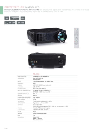PROYECTORES LCD. LÁMPARA LED
Proyector LCD, 1.500 lumens máximo, 400 lumens ANSI, con lámpara LED de larga duración (50.000 horas). Para pantallas de 60’’ a 120’’.
Resolución SVGA (800 x 600) soporta 1080p. Reproductor multimedia USB con salida de audio.
| 346
PR-1501
CARACTERÍSTICAS Proyector LCD con lámpara LED.
RESOLUCIÓN SGA (800 x 600) real
Soporta 1080p
BRILLO 1.500 lumens máximo, 400 lumens ANSI
CONTRASTE 800:1
LÁMPARA LED 70 W, 50.000 horas de duración
ALTAVOCES LCD 4’6” PVI
TAMAÑO IMAGEN 60” a 120” (152 a 300 cm)
RELACIÓN DE PROYECCIÓN 72” @ 2’65 m (1’66:1) formato 16:9
72” @ 3’03 m (2’07:1) formato 4:3
FORMATO DE PANTALLA 16:9, 4:3
ENFOQUE Manual
CORRECCIÓN TRAPEZOIDAL ±15°, manual
NIVEL DE RUIDO 25 dB
INSTALACIÓN Frontal, sobremesa, posterior y techo
REPRODUCTOR Reproductor multimedia USB
ENTRADAS Audio/vídeo: HDMI
Vídeo: VGA, vídeo compuesto RCA y vídeo por componentes 3 x RCA
SALIDAS Audio: 2 x RCA, altavoz integrado
ALIMENTACIÓN 115-230 V CA, 84 W, 50-60 Hz
COLOR Negro
MEDIDAS 280 x 110 x 205 mm fondo
PESO 2 kg
ACCESORIOS Cable HDMI
Mando a distancia
Pilas para el mando
1500 lumens
(max.)LED HDMI
800 x 60060”-120”
 