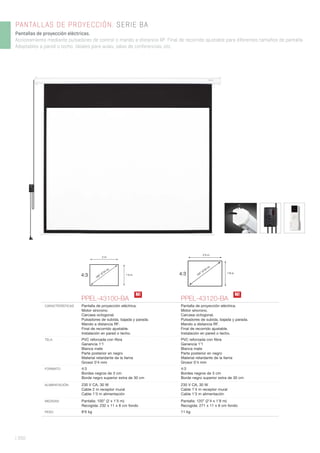 | 350
PANTALLAS DE PROYECCIÓN. SERIE BA
Pantallas de proyección eléctricas.
Accionamiento mediante pulsadores de control o mando a distancia RF. Final de recorrido ajustable para diferentes tamaños de pantalla.
Adaptables a pared o techo. Ideales para aulas, salas de conferencias, etc.
4:3
2 m
1’5 m
100” (2’54 m)
4:3
2’4 m
1’8 m
120” (3’04 m)
PPEL-43100-BA PPEL-43120-BA
CARACTERÍSTICAS Pantalla de proyección eléctrica.
Motor síncrono.
Carcasa octogonal.
Pulsadores de subida, bajada y parada.
Mando a distancia RF.
Final de recorrido ajustable.
Instalación en pared o techo.
Pantalla de proyección eléctrica.
Motor síncrono.
Carcasa octogonal.
Pulsadores de subida, bajada y parada.
Mando a distancia RF.
Final de recorrido ajustable.
Instalación en pared o techo.
TELA PVC reforzada con ﬁbra
Ganancia 1’1
Blanca mate
Parte posterior en negro
Material retardante de la llama
Grosor 0’4 mm
PVC reforzada con ﬁbra
Ganancia 1’1
Blanca mate
Parte posterior en negro
Material retardante de la llama
Grosor 0’4 mm
FORMATO 4:3
Bordes negros de 3 cm
Borde negro superior extra de 30 cm
4:3
Bordes negros de 3 cm
Borde negro superior extra de 30 cm
ALIMENTACIÓN 230 V CA, 30 W
Cable 2 m receptor mural
Cable 1’3 m alimentación
230 V CA, 30 W
Cable 1’4 m receptor mural
Cable 1’3 m alimentación
MEDIDAS Pantalla: 100” (2 x 1’5 m)
Recogida: 232 x 11 x 8 cm fondo
Pantalla: 120” (2’4 x 1’8 m)
Recogida: 271 x 11 x 8 cm fondo
PESO 8’6 kg 11 kg
N! N!
 