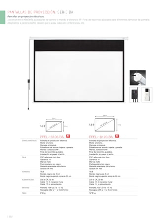 | 352
PANTALLAS DE PROYECCIÓN. SERIE BA
Pantallas de proyección eléctricas.
Accionamiento mediante pulsadores de control o mando a distancia RF. Final de recorrido ajustable para diferentes tamaños de pantalla.
Adaptables a pared o techo. Ideales para aulas, salas de conferencias, etc.
PPEL-16106-BA PPEL-16120-BA
CARACTERÍSTICAS Pantalla de proyección eléctrica.
Motor síncrono.
Carcasa octogonal.
Pulsadores de subida, bajada y parada.
Mando a distancia RF.
Final de recorrido ajustable.
Instalación en pared o techo.
Pantalla de proyección eléctrica.
Motor síncrono.
Carcasa octogonal.
Pulsadores de subida, bajada y parada.
Mando a distancia RF.
Final de recorrido ajustable.
Instalación en pared o techo.
TELA PVC reforzada con ﬁbra
Ganancia 1’1
Blanca mate
Parte posterior en negro
Material retardante de la llama
Grosor 0’4 mm
PVC reforzada con ﬁbra
Ganancia 1’1
Blanca mate
Parte posterior en negro
Material retardante de la llama
Grosor 0’4 mm
FORMATO 16:9
Bordes negros de 3 cm
Borde negro superior extra de 30 cm
16:9
Bordes negros de 3 cm
Borde negro superior extra de 30 cm
ALIMENTACIÓN 230 V CA, 30 W
Cable 1’4 m receptor mural
Cable 1’3 m alimentación
230 V CA, 30 W
Cable 1’3 m receptor mural
Cable 1’4 m alimentación
MEDIDAS Pantalla: 106” (2’3 x 1’3 m)
Recogida: 262 x 11 x 8 cm fondo
Pantalla: 120” (2’6 x 1’5 m)
Recogida: 295 x 11 x 8 cm fondo
PESO 9’6 kg 12’3 kg
N! N!
16:9
2’6 m
1’5 m
120” (3’04 m)
16:9
2’3 m
1’3 m
106” (2’69 m)
 