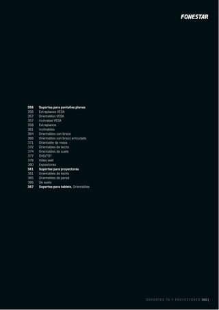 SOPORTES TV Y PROYECTORES 355 |
356 Soportes para pantallas planas
356 Extraplanos VESA
357 Orientables VESA
357 Inclinable VESA
358 Extraplanos
361 Inclinables
364 Orientables con brazo
366 Orientables con brazo articulado
371 Orientable de mesa
372 Orientables de techo
374 Orientables de suelo
377 DVD/TDT
378 Video wall
380 Expositores
381 Soportes para proyectores
381 Orientables de techo
385 Orientables de pared
386 De suelo
387 Soportes para tablets. Orientables
 