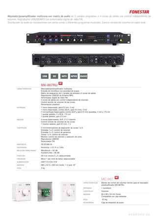 Mezclador/preamplificador multizona con matriz de audio de 5 canales asignables a 4 zonas de salida con control independiente de
volumen. Reproductor USB/SD/MP3 con sintonizador digital de radio FM.
Distribución de audio en instalaciones con varias zonas y diferentes programas musicales. Control remoto del volumen en cada zona..
MEGAFONÍA 37 |
MX-867RU
CARACTERÍSTICAS Mezclador/preampliﬁcador multizona.
Entrada de micrófono con prioridad de avisos.
Matriz de asignación de 5 canales de entrada a 4 zonas de salida.
Reproductor USB/SD de ﬁcheros MP3.
Sintonizador digital de radio FM.
4 zonas de salida con control independiente de volumen.
Control remoto de volumen de las zonas.
Alimentación phantom.
ENTRADAS 1 micro balanceado, jack 6’3 mm, 3 mV
1 micro balanceado, combo (XLR y jack 6’3 mm), 3 mV
2 micros/líneas balanceados combo (XLR y jack 6’3 mm) ajustable, 3 mV y 175 mV
1 auxiliar estéreo, 2 x RCA, 175 mV
1 auxiliar estéreo, jack 3’5 mm
SALIDAS 4 zonas balanceadas, XLR, 2’5 V máximo
Control remoto de volumen de las zonas
1 monitor estéreo, jack 6’3 mm, 1 V
CONTROLES 4 microinterruptores de asignación de zonas 1 a 4
Entradas 1 a 4: control de volumen
Entradas 2 y 3: control de ganancia
Zonas 1 a 4: control de volumen
Monitor: control de volumen y selección de zona
Reproductor USB/SD
Sintonizador FM
RESPUESTA 20-20.000 Hz
DISTORSIÓN Armónica: < 0’2 % a 1 kHz
RELACIÓN SEÑAL/RUIDO Micrófonos > 65 dB
Auxiliar/Línea > 80 dB
PHANTOM 48 V en micros 2 y 3, seleccionable
PRIORIDAD Micro 1 por nivel de señal, seleccionable
ALIMENTACIÓN 230/115 V CA, 9 W
MEDIDAS 483 x 44’5 x 200 mm fondo. 1 U rack 19”
PESO 3 kg
N!
MC-867
CARACTERÍSTICAS Mando de control de volumen remoto para el mezclador
preampliﬁcador MX-867RU.
ENTRADAS 1 euroblock
CONTROLES Volumen
MEDIDAS 89 x 89 x 54 mm fondo
Compatible con caja estándar
PESO 0’2 kg
ACCESORIOS Caja de empotrar de acero
N!
USB SD MPEGMP3 RADIO
 