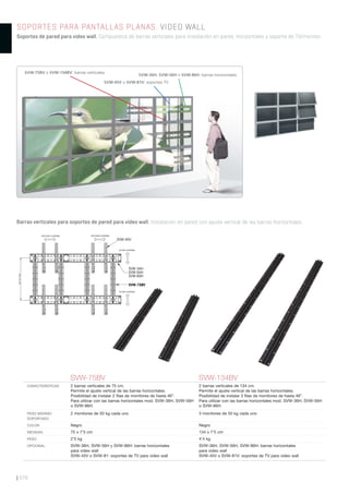 | 378
SOPORTES PARA PANTALLAS PLANAS. VIDEO WALL
Soportes de pared para video wall. Compuestos de barras verticales para instalación en pared, horizontales y soporte de TV/monitor.
Barras verticales para soportes de pared para video wall. Instalación en pared con ajuste vertical de las barras horizontales.
SVW-75BV SVW-134BV
CARACTERÍSTICAS 2 barras verticales de 75 cm.
Permite el ajuste vertical de las barras horizontales.
Posibilidad de instalar 2 ﬁlas de monitores de hasta 46”.
Para utilizar con las barras horizontales mod. SVW-36H, SVW-56H
o SVW-86H.
2 barras verticales de 134 cm.
Permite el ajuste vertical de las barras horizontales.
Posibilidad de instalar 3 ﬁlas de monitores de hasta 46”.
Para utilizar con las barras horizontales mod. SVW-36H, SVW-56H
o SVW-86H.
PESO MÁXIMO
SOPORTADO
2 monitores de 50 kg cada uno 3 monitores de 50 kg cada uno
COLOR Negro Negro
MEDIDAS 75 x 7’5 cm 134 x 7’5 cm
PESO 2’5 kg 4’4 kg
OPCIONAL SVW-36H, SVW-56H y SVW-86H: barras horizontales
para video wall
SVW-45V o SVW-81: soportes de TV para video wall
SVW-36H, SVW-56H, SVW-86H: barras horizontales
para video wall
SVW-45V o SVW-81V: soportes de TV para video wall
65cmmáx.
ANCHURA AJUSTABLE
SVW-45V
SVW-36H
SVW-56H
SVW-86H
ANCHURA AJUSTABLE
ALTURA AJUSTABLE
ALTURA AJUSTABLE
SVW-75BV
SVW-45V o SVW-81V: soportes TV
SVW-75BV o SVW-134BV: barras verticales
SVW-36H, SVW-56H o SVW-86H: barras horizontales
 