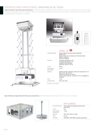 | 384
SOPORTES PARA PROYECTORES. ORIENTABLES DE TECHO
Soporte eléctrico de techo para proyectores. Límites de bajada y subida ajustables. Mando remoto con maniobras por interruptor doble
fácilmente extensible y mando a distancia. Placa de ocultación ajustable en altura que permite instalar una placa de techo para esconder
completamente el proyector y el soporte.
Caja metálica de seguridad antirrobo para proyectores. Diseñada especialmente para evitar el robo de su proyector.
SPREL-1B
CARACTERÍSTICAS Soporte eléctrico de techo para proyectores.
Doble motor.
Mando remoto con maniobras por interruptor doble.
Mando a distancia.
Placa de ocultación.
SOPORTE Inclinable verticalmente ±20°
Inclinable lateralmente ±15°
Ajustable horizontalmente
Descenso máximo: 100 cm
COLOR Blanco
PESO MÁXIMO
SOPORTADO
13 kg
MEDIDAS Soporte recogido, distancia al techo (sin proyector): 27 cm
Placa techo: 32 x 29’5 cm
Placa de ocultación: 50 x 50 cm
Soporte para proyector: 4 brazos de 10’5 cm ajustables al
proyector
PESO 15 kg
ALIMENTACIÓN 230 V CA, 76 W
SPR-569BOX
CARACTERÍSTICAS Caja metálica de seguridad antirrobo para
proyectores.
COLOR Gris
PESO MÁXIMO
SOPORTADO
20 kg
MEDIDAS 405 x 200 x 485 mm fondo
PESO 5’5 kg
OPCIONAL SPR-565P y SPR-566P: soportes proyectores
(Proyector no incluido)
N!
 