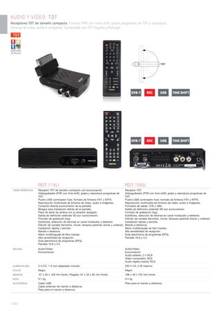 RDT-714U RDT-756U
CARACTERÍSTICAS Receptor TDT de tamaño compacto con euroconector.
Videograbador (PVR con time shift): graba y reproduce programas de
TDT.
Puerto USB controlador host, formato de ﬁcheros FAT y NTFS.
Reproductor multimedia de ﬁcheros de vídeo, audio e imágenes.
Conexión directa euroconector de la pantalla.
Bisagra para instalación detrás de la pantalla.
Paso de señal de antena con el receptor apagado.
Salida de deﬁnición estándar SD por euroconector.
Formato de grabación.mpg.
Subtítulos, selección de idiomas en canal multiaudio y teletexto.
Edición de canales (favoritos, mover, bloqueo parental, borrar y ordenar).
Instalación rápida y sencilla.
Mando a distancia.
Menú multilenguaje de fácil manejo.
Alta sensibilidad de recepción.
Guía electrónica de programas (EPG).
Pantalla 16:9 y 4:3.
Receptor TDT.
Vídeograbador (PVR con time shift): graba y reproduce programas de
TDT.
Puerto USB controlador host, formato de ﬁcheros FAT y NTFS.
Reproductor multimedia de ﬁcheros de vídeo, audio e imágenes.
Formatos de salida: 576i y 480i.
Salida de deﬁnición estándar SD por euroconector.
Formato de grabación.mpg.
Subtítulos, selección de idiomas en canal multiaudio y teletexto.
Edición de canales (favoritos, mover, bloqueo parental, borrar y ordenar).
Instalación rápida y sencilla.
Mando a distancia.
Menú multilenguaje de fácil manejo.
Alta sensibilidad de recepción.
Guía electrónica de programas (EPG).
Pantalla 16:9 y 4:3.
SALIDAS Audio/Vídeo:
Euroconector
Audio/Vídeo:
Euroconector
Audio estéreo, 2 x RCA
Vídeo compuesto, RCA
Audio digital coaxial, RCA
ALIMENTACIÓN 5 V CC, 1 A con adaptador incluido 230 V CA, 5 W máximo
COLOR Negro Negro
MEDIDAS 67 x 20 x 128 mm fondo. Plegado: 67 x 55 x 92 mm fondo 168 x 40 x 102 mm fondo
PESO 0’1 kg 0’4 kg
ACCESORIOS Cable USB
Cable extensor de mando a distancia
Pilas para el mando a distancia
Pilas para el mando a distancia
| 390
AUDIO Y VÍDEO. TDT
Receptores TDT de tamaño compacto. Función PVR con time shift: graba programas de TDT y reproduce
ficheros de video, audio e imágenes. Compatible con TDT España y Portugal.
REC USBDVB-T TIME SHIFT
REC USBDVB-T TIME SHIFT
TDT
 