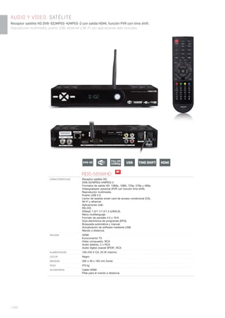 | 392
AUDIO Y VÍDEO. SATÉLITE
Receptor satélite HD DVB-S2/MPEG-4/MPEG-2 con salida HDMI, función PVR con time shift.
Reproductor multimedia, puerto USB, ethernet y Wi-Fi con aplicaciones web incluidas.
RDS-583WHD
CARACTERÍSTICAS Receptor satélite HD.
DVB-S2/MPEG-4/MPEG-2.
Formatos de salida HD: 1080p, 1080i, 720p, 576p y 480p.
Videograbador personal (PVR con función time shift).
Reproductor multimedia.
Puerto USB 2.0.
Lector de tarjetas smart card de acceso condicional (CA).
Wi-Fi y ethernet.
Aplicaciones web.
RS-232.
DiSeqC 1.0/1.1/1.2/1.3 (USALS).
Menú multilenguaje.
Formato de pantalla 4:3 y 16:9.
Guía electrónica de programas (EPG).
Búsqueda automática y manual.
Actualización de software mediante USB.
Mando a distancia.
SALIDAS HDMI
Euroconector TV
Vídeo compuesto, RCA
Audio estéreo, 2 x RCA
Audio digital coaxial SPDIF, RCA
ALIMENTACIÓN 100-240 V CA, 20 W máximo
COLOR Negro
MEDIDAS 260 x 48 x 165 mm fondo
PESO 0’8 kg
ACCESORIOS Cable HDMI
Pilas para el mando a distancia
N!
USBFULL HD
1080pDVB-S2 TIME SHIFT HDMI
 