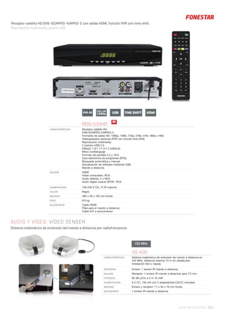 COMUNICACIÓN 393 |
AUDIO Y VÍDEO. VÍDEO SENDER
Sistema inalámbrico de extensión del mando a distancia por radiofrecuencia.
RDS-520HD
CARACTERÍSTICAS Receptor satélite HD.
DVB-S2/MPEG-4/MPEG-2.
Formatos de salida HD: 1080p, 1080i, 720p, 576p, 576i, 480p y 480i.
Videograbador personal (PVR con función time shift).
Reproductor multimedia.
2 puertos USB 2.0.
DiSeqC 1.0/1.1/1.2/1.3 (USALS).
Menú multilenguaje.
Formato de pantalla 4:3 y 16:9.
Guía electrónica de programas (EPG).
Búsqueda automática y manual.
Actualización de software mediante USB.
Mando a distancia.
SALIDAS HDMI
Vídeo compuesto, RCA
Audio estéreo, 2 x RCA
Audio digital coaxial SPDIF, RCA
ALIMENTACIÓN 100-240 V CA, 15 W máximo
COLOR Negro
MEDIDAS 260 x 48 x 165 mm fondo
PESO 0’6 kg
ACCESORIOS Cable HDMI
Pilas para el mando a distancia
Cable A/V a euroconector
N!
USBFULL HD
1080pDVB-S2 TIME SHIFT HDMI
Receptor satélite HD DVB-S2/MPEG-4/MPEG-2 con salida HDMI, función PVR con time shift.
Reproductor multimedia, puerto USB.
VS-430
CARACTERÍSTICAS Sistema inalámbrico de extensión de mando a distancia en
433 MHz, distancia máxima 75 m sin obstáculos.
Instalación fácil y rápida.
ENTRADAS Emisor: 1 sensor IR mando a distancia
SALIDAS Receptor: 1 emisor IR mando a distancia, jack 2’5 mm
POTENCIA 80 dB μV/m a 3 m 10 mW
ALIMENTACIÓN 9 V CC, 150 mA con 2 adaptadores CA/CC incluidos
MEDIDAS Emisor y receptor: 71 x 26 x 79 mm fondo
ACCESORIOS 1 emisor IR mando a distancia
433 MHz
 
