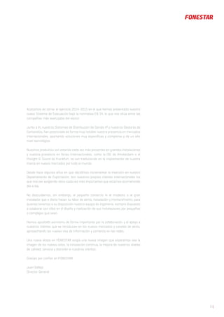 5 |
Acabamos de cerrar el ejercicio 2014-2015 en el que hemos presentado nuestro
nuevo Sistema de Evacuación bajo la normativa EN 54, lo que nos sitúa entre las
compañías más avanzadas del sector.
Junto a él, nuestros Sistemas de Distribución de Sonido IP y nuestros Gestores de
Contenidos, han potenciado de forma muy notable nuestra presencia en mercados
internacionales, aportando soluciones muy específicas y completas y de un alto
nivel tecnológico.
Nuestros productos van estando cada vez más presentes en grandes instalaciones
y nuestra presencia en ferias internacionales, como la ISE de Amsterdam o el
Prolight & Sound de Frankfurt, se van traduciendo en la implantación de nuestra
marca en nuevos mercados por todo el mundo.
Desde hace algunos años en que decidimos incrementar la inversión en nuestro
Departamento de Exportación, son nuestros propios clientes internacionales los
que nos van exigiendo retos cada vez más importantes que estamos acometiendo
día a día.
No descuidamos, sin embargo, al pequeño comercio ni al modesto o al gran
instalador que a diario hacen su labor de venta, instalación y mantenimiento, para
quienes tenemos a su disposición nuestro equipo de ingeniería, siempre dispuesto
a colaborar con ellos en el diseño y realización de sus instalaciones por pequeñas
o complejas que sean.
Hemos apostado asimismo de forma importante por la colaboración y el apoyo a
nuestros clientes que se introducen en los nuevos mercados y canales de venta,
aprovechando las nuevas vías de información y comercio en las redes.
Una nueva etapa en FONESTAR exigía una nueva imagen que esperamos sea la
imagen de los nuevos retos, la innovación continua, la mejora de nuestros niveles
de calidad, servicio y atención a nuestros clientes.
Gracias por confiar en FONESTAR
Juan Vallejo
Director General
 