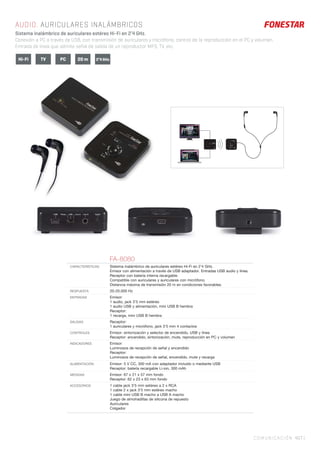 COMUNICACIÓN 407 |
AUDIO. AURICULARES INALÁMBRICOS
Sistema inalámbrico de auriculares estéreo Hi-Fi en 2’4 GHz.
Conexión a PC a través de USB, con transmisión de auriculares y micrófono, control de la reproducción en el PC y volumen.
Entrada de línea que admite señal de salida de un reproductor MP3, TV, etc.
FA-8080
CARACTERÍSTICAS Sistema inalámbrico de auriculares estéreo Hi-Fi en 2’4 GHz.
Emisor con alimentación a través de USB adaptador. Entradas USB audio y línea.
Receptor con batería interna recargable.
Compatible con auriculares y auriculares con micrófono.
Distancia máxima de transmisión 20 m en condiciones favorables.
RESPUESTA 20-20.000 Hz
ENTRADAS Emisor:
1 audio, jack 3’5 mm estéreo
1 audio USB y alimentación, mini USB B hembra
Receptor:
1 recarga, mini USB B hembra
SALIDAS Receptor:
1 auriculares y micrófono, jack 3’5 mm 4 contactos
CONTROLES Emisor: sintonización y selector de encendido, USB y línea
Receptor: encendido, sintonización, mute, reproducción en PC y volumen
INDICADORES Emisor:
Luminosos de recepción de señal y encendido
Receptor:
Luminosos de recepción de señal, encendido, mute y recarga
ALIMENTACIÓN Emisor: 5 V CC, 300 mA con adaptador incluido o mediante USB
Receptor: batería recargable Li-ion, 300 mAh
MEDIDAS Emisor: 67 x 21 x 57 mm fondo
Receptor: 62 x 23 x 63 mm fondo
ACCESORIOS 1 cable jack 3’5 mm estéreo a 2 x RCA
1 cable 2 x jack 3’5 mm estéreo macho
1 cable mini USB B macho a USB A macho
Juego de almohadillas de silicona de repuesto
Auriculares
Colgador
TVHi-Fi PC 2’4 GHz20 m
 