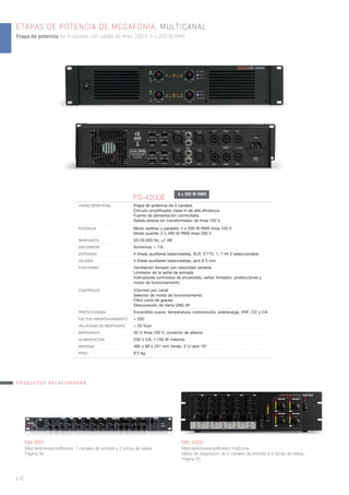 FS-4200E
CARACTERÍSTICAS Etapa de potencia de 4 canales.
Circuito ampliﬁcador clase H de alta eﬁciencia.
Fuente de alimentación conmutada.
Salida directa sin transformador de línea 100 V.
POTENCIA Modo estéreo y paralelo: 4 x 200 W RMS línea 100 V
Modo puente: 2 x 400 W RMS línea 200 V
RESPUESTA 20-20.000 Hz, ±1 dB
DISTORSIÓN Armónica: < 1%
ENTRADAS 4 líneas auxiliares balanceadas, XLR, 0’775, 1, 1’44 V seleccionable
SALIDAS 4 líneas auxiliares balanceadas, jack 6’3 mm
FUNCIONES Ventilación forzada con velocidad variable
Limitador de la señal de entrada
Indicadores luminosos de encendido, señal, limitador, protecciones y
modo de funcionamiento
CONTROLES Volumen por canal
Selector de modo de funcionamiento
Filtro corte de graves
Desconexión de tierra GND lift
PROTECCIONES Encendido suave, temperatura, cortocircuito, sobrecarga, VHF, CC y CA
FACTOR AMORTIGUAMIENTO > 250
VELOCIDAD DE RESPUESTA > 20 V/μs
IMPEDANCIA 50 Ω línea 100 V, conector de altavoz
ALIMENTACIÓN 230 V CA, 1.150 W máximo
MEDIDAS 482 x 89 x 241 mm fondo. 2 U rack 19”
PESO 6’2 kg
MX-865
Mezclador/preampliﬁcador. 7 canales de entrada y 2 zonas de salida.
Página 36.
MX-4000
Mezclador/preampliﬁcador multizona.
Matriz de asignación de 5 canales de entrada a 4 zonas de salida.
Página 35.
PRODUCTOS RELACIONADOS
ETAPAS DE POTENCIA DE MEGAFONÍA. MULTICANAL
Etapa de potencia de 4 canales con salida de línea 100 V, 4 x 200 W RMS.
| 42
4 x 200 W RMS
 