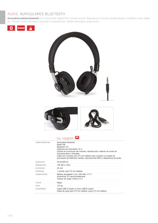 | 416
AUDIO. AURICULARES BLUETOOTH
Auriculares estéreo bluetooth con sintonizador digital FM y entrada auxiliar. Reproduce la música recibida desde un teléfono móvil, tablet,
etc. Permite recibir llamadas y controlar la reproducción. Diseño avanzado y ergonómico.
FA-160BTR
CARACTERÍSTICAS Auriculares bluetooth.
Radio FM.
Bluetooth 4.0
Distancia de transmisión 10 m
Control en el auricular del volumen, reproducción, selector de modo de
funcionamiento y llamadas.
Cable con conector jack 3’5 mm estéreo para conectar a la salida de
auriculares de teléfonos móviles, reproductores MP3 o dispositivos de audio.
RESPUESTA 20-20.000 Hz
SENSIBILIDAD 106 dB a 1 KHz
ALTAVOCES 40 mm
ENTRADAS 1 auxiliar, jack 3’5 mm estéreo
ALIMENTACIÓN Batería recargable Li-ion, 250 mAh, 3’7 V
Autonomía: 8 h aproximadamente
Tiempo de carga: inferior a 3 h
COLOR Negro
PESO 0’2 kg
ACCESORIOS Cable USB A macho a micro USB B macho
Cable de audio jack 3’5 mm estéreo a jack 3’5 mm estéreo
N!
RADIO Li
+ -
 