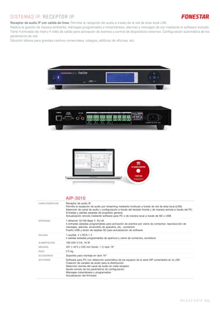 MEGAFONÍA 43 |
SISTEMAS IP. RECEPTOR IP
Receptor de audio IP con salida de línea. Permite la recepción de audio a través de la red de área local LAN.
Realiza la gestión de música ambiente, mensajes programados e instantáneos, alarmas y mensajes de voz mediante el software incluido.
Tiene 4 entradas de nivel y 4 relés de salida para activación de eventos y control de dispositivos externos. Configuración automática de los
parámetros de red.
Solución idónea para grandes centros comerciales, colegios, edificios de oficinas, etc.
AIP-3010
CARACTERÍSTICAS Receptor de audio IP.
Permite la recepción de audio por streaming mediante multicast a través de red de área local (LAN).
Selección de canal de audio y conﬁguración a través del teclado frontal y de manera remota a través del PC.
Entradas y salidas aisladas de propósito general.
Actualización remota mediante software para PC o de manera local a través de SD o USB.
ENTRADAS 1 ethernet 10/100 Base T, RJ-45
4 entradas aisladas programables para activación de eventos por cierre de contactos: reproducción de
mensajes, alarmas, encendido de aparatos, etc., euroblock
Puerto USB y lector de tarjetas SD para actualización de software
SALIDAS 1 auxiliar, 2 x RCA 1 V
4 salidas aisladas programables de apertura y cierre de contactos, euroblock
ALIMENTACIÓN 100-240 V CA, 16 W
MEDIDAS 337 x 44’5 x 240 mm fondo. 1 U rack 19’’
PESO 2’5 kg
ACCESORIOS Soportes para montaje en rack 19’’
SOFTWARE Software para PC con detección automática de los equipos de la serie AIP conectados en la LAN
Creación de canales de audio para la distribución
Selección remota del canal de audio en cada receptor
Ajuste remoto de los parámetros de conﬁguración
Mensajes instantáneos y programados
Actualización del ﬁrmware
 
