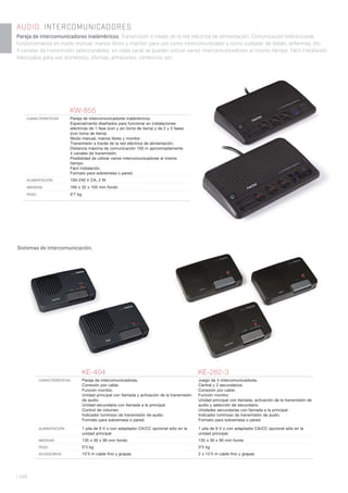 | 426
AUDIO. INTERCOMUNICADORES
Pareja de intercomunicadores inalámbricos. Transmisión a través de la red eléctrica de alimentación. Comunicación bidireccional,
funcionamiento en modo manual, manos libres y monitor para uso como intercomunicador y como cuidador de bebés, enfermos, etc.
4 canales de transmisión seleccionables; en cada canal se pueden utilizar varios intercomunicadores al mismo tiempo. Fácil instalación.
Adecuados para uso doméstico, oficinas, almacenes, comercios, etc.
Sistemas de intercomunicación.
KW-855
CARACTERÍSTICAS Pareja de intercomunicadores inalámbricos.
Especialmente diseñados para funcionar en instalaciones
eléctricas de 1 fase (con y sin toma de tierra) y de 2 y 3 fases
(con toma de tierra).
Modo manual, manos libres y monitor.
Transmisión a través de la red eléctrica de alimentación.
Distancia máxima de comunicación 100 m aproximadamente.
4 canales de transmisión.
Posibilidad de utilizar varios intercomunicadores al mismo
tiempo.
Fácil instalación.
Formato para sobremesa o pared.
ALIMENTACIÓN 100-240 V CA, 2 W
MEDIDAS 160 x 32 x 105 mm fondo
PESO 0’7 kg
KE-404 KE-282-3
CARACTERÍSTICAS Pareja de intercomunicadores.
Conexión por cable.
Función monitor.
Unidad principal con llamada y activación de la transmisión
de audio.
Unidad secundaria con llamada a la principal.
Control de volumen.
Indicador luminoso de transmisión de audio.
Formato para sobremesa o pared.
Juego de 3 intercomunicadores.
Central y 2 secundarios.
Conexión por cable.
Función monitor.
Unidad principal con llamada, activación de la transmisión de
audio y selección de secundario.
Unidades secundarias con llamada a la principal.
Indicador luminoso de transmisión de audio.
Formato para sobremesa o pared.
ALIMENTACIÓN 1 pila de 9 V o con adaptador CA/CC opcional sólo en la
unidad principal
1 pila de 9 V o con adaptador CA/CC opcional sólo en la
unidad principal
MEDIDAS 135 x 30 x 90 mm fondo 135 x 30 x 90 mm fondo
PESO 0’3 kg 0’5 kg
ACCESORIOS 15’5 m cable ﬁno y grapas 2 x 15’5 m cable ﬁno y grapas
 