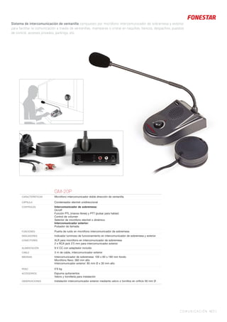 COMUNICACIÓN 427 |
Sistema de intercomunicación de ventanilla compuesto por micrófono intercomunicador de sobremesa y exterior
para facilitar la comunicación a través de ventanillas, mamparas o cristal en taquillas, bancos, despachos, puestos
de control, accesos privados, parkings, etc.
GM-20P
CARACTERÍSTICAS Micrófono intercomunicador doble dirección de ventanilla.
CÁPSULA Condensador electret unidireccional
CONTROLES Intercomunicador de sobremesa:
On/off
Función PTL (manos libres) y PTT (pulsar para hablar)
Control de volumen
Selector de micrófono electret o dinámico
Intercomunicador exterior:
Pulsador de llamada
FUNCIONES Puerta de ruido en micrófono intercomunicador de sobremesa
INDICADORES Indicador luminoso de funcionamiento en intercomunicador de sobremesa y exterior
CONECTORES XLR para micrófono en intercomunicador de sobremesa
2 x RCA jack 3’5 mm para intercomunicador exterior
ALIMENTACIÓN 9 V CC con adaptador incluido
CABLE 3 m de cable, intercomunicador exterior
MEDIDAS Intercomunicador de sobremesa: 100 x 60 x 180 mm fondo
Micrófono ﬂexo: 360 mm alto
Intercomunicador exterior: 85 mm Ø x 30 mm alto
PESO 0’9 kg
ACCESORIOS Espuma quitavientos
Velcro y tornillería para instalación
OBSERVACIONES Instalación intercomunicador exterior mediante velcro o tornillos en oriﬁcio 50 mm Ø
 