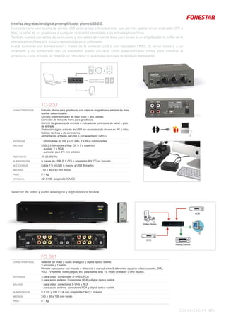 TC-20U
CARACTERÍSTICAS Entrada phono para giradiscos con cápsula magnética o entrada de línea
auxiliar seleccionable.
Circuito preampliﬁcador de bajo ruido y alta calidad.
Conexión de toma de tierra para giradiscos.
Control de ganancia de entrada e indicadores luminosos de señal y pico
de entrada.
Grabación digital a través de USB sin necesidad de drivers en PC o Mac.
Salidas de línea y de auriculares.
Alimentación a través de USB o con adaptador CA/CC.
ENTRADAS 1 phono/línea 40 mV y +19 dBu, 2 x RCA conmutables
SALIDAS USB 2.0 (Windows y Mac OS 9.1 o superior)
1 auxiliar, 2 x RCA
1 auricular, jack 3’5 mm estéreo
RESPUESTA 10-20.000 Hz
ALIMENTACIÓN A través de USB (5 V CC) o adaptador 9 V CC no incluido
ACCESORIOS Cable 1’8 m USB A macho a USB B macho
MEDIDAS 110 x 40 x 90 mm fondo
PESO 0’4 kg
OPCIONAL AD-610E: adaptador CA/CC
COMUNICACIÓN 429 |
Interfaz de grabación digital preamplificador phono USB 2.0.
Funciona como una tarjeta de sonido USB externa con entrada phono, que permite grabar en un ordenador (PC o
Mac) la señal de un giradiscos o cualquier otra señal conectada a su entrada phono/línea.
También cuenta con salida de auriculares y con salida de nivel de línea para enviar a un amplificador la señal de la
entrada phono/línea o la música reproducida en el ordenador.
Puede funcionar con alimentación a través de la conexión USB o con adaptador CA/CC. Si no se conecta a un
ordenador y es alimentado con un adaptador, puede utilizarse como preamplificador phono para conectar el
giradiscos a una entrada de línea de un mezclador o para escucharlo por la salida de auriculares.
Selector de vídeo y audio analógico y digital óptico toslink.
FO-361
CARACTERÍSTICAS Selector de vídeo y audio analógico y digital óptico toslink.
3 entradas y 1 salida.
Permite seleccionar con mando a distancia o manual entre 3 diferentes equipos: vídeo cassette, DVD,
VCD, TV satélite, vídeo juegos, etc. para salida a su TV, vídeo grabador u otro equipo.
ENTRADAS 3 para vídeo: Conectores S-VHS y RCA
3 para audio estéreo: Conectores RCA y digital óptico toslink
SALIDAS 1 para vídeo: conectores S-VHS y RCA
1 para audio estéreo: conectores RCA y digital óptico toslink
ALIMENTACIÓN 9 V CC y 230 V CA con adaptador CA/CC incluido
MEDIDAS 240 x 40 x 105 mm fondo
PESO 0’7 kg
 