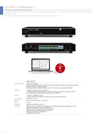 SISTEMAS IP. TRANSMISOR IP
Transmisor de audio IP con entrada de línea. Permite la transmisión de audio a través de la red de área local LAN. Tiene 4 entradas de nivel
y 4 relés de salida para activación de eventos y control de dispositivos externos. Tiene la capacidad de configuración automática de los
parámetros de red.
Solución idónea para grandes centros comerciales, colegios, edificios de oficinas, etc.
| 44
AIP-4010
CARACTERÍSTICAS Transmisor de audio IP.
Permite la transmisión de audio por streaming mediante multicast a través de red de área local (LAN).
Entradas y salidas de propósito general.
Actualización remota mediante software para PC o de manera local a través de SD o USB.
ENTRADAS 1 auxiliar, 2 x RCA y jack 3’5 mm estéreo 1 V
4 entradas aisladas programables para activación de eventos por cierre de contactos, euroblock
Puerto USB y lector de tarjetas SD para actualización de software
SALIDAS 1 ethernet 10/100 Base T, RJ-45
4 salidas aisladas programables de apertura y cierre de contactos, euroblock
ALIMENTACIÓN 100-240 V CA, 16 W
MEDIDAS 337 x 44’5 x 240 mm fondo. 1 U rack 19’’
PESO 2’5 kg
ACCESORIOS Soportes para montaje en rack 19”
SOFTWARE Software para PC con detección automática de los equipos de la serie AIP conectados en la LAN
Creación de canales de audio para la distribución
Selección remota del canal de audio en cada receptor
Ajuste remoto de los parámetros de conﬁguración
Mensajes instantáneos y programados
Actualización del ﬁrmware
 