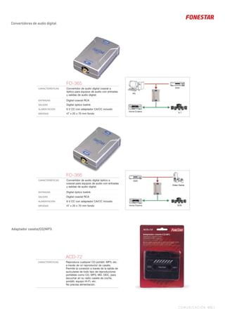 COMUNICACIÓN 431 |
Convertidores de audio digital.
FO-365
CARACTERÍSTICAS Convertidor de audio digital coaxial a
óptico para equipos de audio con entradas
y salidas de audio digital.
ENTRADAS Digital coaxial RCA
SALIDAS Digital óptico toslink
ALIMENTACIÓN 6 V CC con adaptador CA/CC incluido
MEDIDAS 47 x 20 x 70 mm fondo
FO-366
CARACTERÍSTICAS Convertidor de audio digital óptico a
coaxial para equipos de audio con entradas
y salidas de audio digital.
ENTRADAS Digital óptico toslink
SALIDAS Digital coaxial RCA
ALIMENTACIÓN 6 V CC con adaptador CA/CC incluido
MEDIDAS 47 x 20 x 70 mm fondo
Adaptador casete/CD/MP3.
ACD-72
CARACTERÍSTICAS Reproduce cualquier CD portátil, MP3, etc.
a través de un reproductor de casete.
Permite la conexión a través de la salida de
auriculares de todo tipo de reproductores
portátiles como CD, MP3, MD, DDC, para
escuchar en su radio casete de coche,
portátil, equipo Hi-Fi, etc.
No precisa alimentación.
 
