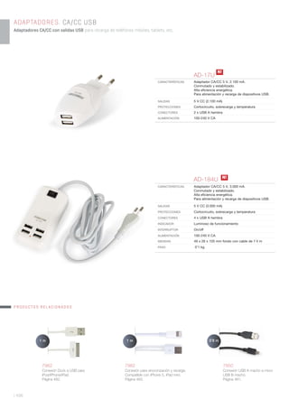 | 436
ADAPTADORES. CA/CC USB
Adaptadores CA/CC con salidas USB para recarga de teléfonos móviles, tablets, etc.
AD-17U
CARACTERÍSTICAS Adaptador CA/CC 5 V, 2.100 mA.
Conmutado y estabilizado.
Alta eﬁciencia energética.
Para alimentación y recarga de dispositivos USB.
SALIDAS 5 V CC (2.100 mA)
PROTECCIONES Cortocircuito, sobrecarga y temperatura
CONECTORES 2 x USB A hembra
ALIMENTACIÓN 100-240 V CA
7962
Conexión Dock a USB para
iPod/iPhone/iPad.
Página 482.
7982
Conexión para sincronización y recarga.
Compatible con iPhone 5, iPad mini.
Página 483.
7850
Conexión USB A macho a micro
USB B macho.
Página 481.
1 m1 m 0’8 m
AD-184U
CARACTERÍSTICAS Adaptador CA/CC 5 V, 3.000 mA.
Conmutado y estabilizado.
Alta eﬁciencia energética.
Para alimentación y recarga de dispositivos USB.
SALIDAS 5 V CC (3.000 mA)
PROTECCIONES Cortocircuito, sobrecarga y temperatura
CONECTORES 4 x USB A hembra
INDICADOR Luminoso de funcionamiento
INTERRUPTOR On/off
ALIMENTACIÓN 100-240 V CA
MEDIDAS 49 x 26 x 105 mm fondo con cable de 1’4 m
PESO 0’1 kg
N!
N!
PRODUCTOS RELACIONADOS
 