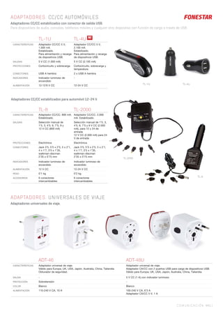 Adaptadores CC/CC estabilizados para automóvil 12-24 V.
TL-8 TL-2000
CARACTERÍSTICAS Adaptador CC/CC. 800 mA.
Estabilizado.
Adaptador CC/CC. 2.000
mA. Estabilizado.
SALIDAS Selección manual de
1’5, 3, 4’5, 6, 7’5, 9 y
12 V CC (800 mA)
Selección manual de 1’5, 3,
4’5, 6, 7’5 y 9 V CC (2.000
mA), para 12 y 24 de
entrada
12 V CC (2.000 mA) para 24
V de entrada
PROTECCIONES Electrónica Electrónica
CONECTORES Jack 3’5, 5’5 x 2’5, 5 x 2’1,
4 x 1’7, 3’5 x 1’35,
walkman-discman
2’35 x 0’75 mm
Jack 3’5, 5’5 x 2’5, 5 x 2’1,
4 x 1’7, 3’5 x 1’35,
walkman-discman
2’35 x 0’75 mm
INDICADORES Indicador luminoso de
encendido
Indicador luminoso de
encendido
ALIMENTACIÓN 12 V CC 12-24 V CC
PESO 0’1 kg 0’2 kg
ACCESORIOS 6 conectores
intercambiables
6 conectores
intercambiables
COMUNICACIÓN 441 |
ADAPTADORES. CC/CC AUTOMÓVILES
Adaptadores CC/CC estabilizados con conector de salida USB.
Para dispositivos de audio, consolas, teléfonos móviles y cualquier otro dispositivo con función de carga a través de USB.
ADAPTADORES. UNIVERSALES DE VIAJE
Adaptadores universales de viaje.
TL-1U TL-4U
CARACTERÍSTICAS Adaptador CC/CC 5 V,
1.000 mA.
Estabilizado.
Para alimentación y recarga
de dispositivos USB.
Adaptador CC/CC 5 V,
2.100 mA.
Estabilizado.
Para alimentación y recarga
de dispositivos USB.
SALIDAS 5 V CC (1.000 mA) 5 V CC (2.100 mA)
PROTECCIONES Cortocircuito y sobrecarga Cortocircuito, sobrecarga y
temperatura
CONECTORES USB A hembra 2 x USB A hembra
INDICADORES Indicador luminoso de
encendido
-
ALIMENTACIÓN 12-13’8 V CC 12-24 V CC
ADT-46 ADT-48U
CARACTERÍSTICAS Adaptador universal de viaje.
Válido para Europa, UK, USA, Japón, Australia, China, Tailandia.
Obturador de seguridad.
Adaptador universal de viaje.
Adaptador CA/CC con 2 puertos USB para carga de dispositivos USB.
Válido para Europa, UK, USA, Japón, Australia, China, Tailandia.
SALIDA - 5 V CC (1 A) con indicador luminoso
PROTECCIÓN Sobretensión -
COLOR Blanco Blanco
ALIMENTACIÓN 110-240 V CA, 10 A 100-240 V CA, 6’3 A
Adaptador CA/CC 5 V, 1 A
N!
TL-1U
TL-2000
TL-4U
TL-8
 