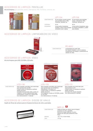 | 444
ACCESORIOS DE LIMPIEZA. PANTALLAS
Kits de limpieza para pantallas planas, ordenadores, PDA, monitores, cámaras, etc.
ACCESORIOS DE LIMPIEZA. LIMPIACABEZAS DE VÍDEO
LPT-154 LPT-156
CARACTERÍSTICAS Kit de limpieza, tamaño grande,
para pantallas planas, PDA,
monitores, cámaras, etc.
Kit de limpieza para pantallas
planas, ordenadores, PDA,
monitores, cámaras, etc.
CONTENIDO 45 ml 30 ml
ACCESORIOS Incluye paños limpiadores
lavables y spray de gel limpiador
antiestático que no gotea
Incluye paños limpiadores, spray
de limpieza antiestático y cepillo
para teclados
MFP-31
CARACTERÍSTICAS Cepillo de ﬁbras de carbono para la limpieza
de discos de vinilo y pantallas.
Elimina las cargas estáticas y el polvo.
Sistema de cierre para protección de las
ﬁbras.
MEDIDAS 33 x 114 x 18 mm fondo
PESO 0’1 kg
PC-8007
CARACTERÍSTICAS Limpiacabezas de video VHS.
Con líquido limpiador y cinta no abrasiva.
Complemento de limpieza y conservación de
cabezas de vídeo.
LCD-136 LCD-133 LCD-131
CARACTERÍSTICAS Disco limpiador automático de la lente láser
para reproductores de DVD.
Limpia la lente y la mantiene en perfecto
estado de lectura.
Completo test de prueba vídeo y audio con
imágenes y sonidos espectaculares para
comprobación y ajuste de su equipo DVD.
Con instrucciones en 11 idiomas.
Disco limpiador automático de la lente láser
para reproductores de CD-ROM de
ordenadores y CD audio Hi-Fi.
Limpia la lente y la mantiene en perfecto
estado de lectura.
Con imágenes y sonido en CD-ROM y sonido
en CD audio.
Con instrucciones en 10 idiomas.
Disco limpiador de la lente láser para
reproductores de CD.
Limpia la lente y la mantiene en perfecto
estado de lectura.
Con disco CD y líquido limpiador.
Con instrucciones en 6 idiomas.
ACCESORIOS DE LIMPIEZA. VÍDEO
Kits de limpieza para DVD, CD ROM y CD Audio.
ACCESORIOS DE LIMPIEZA. DISCOS DE VINILO
Cepillo de fibras de carbono para la limpieza de discos de vinilo y pantallas.
N!
 