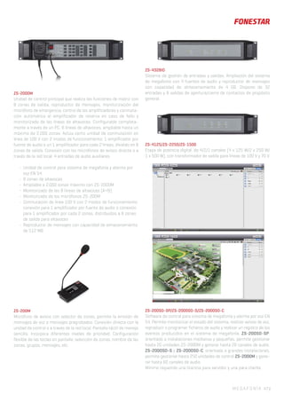 ZS-2000M
Unidad de control principal que realiza las funciones de matriz con
8 zonas de salida, reproductor de mensajes, monitorización del
micrófono de emergencia, control de los amplificadores y conmuta-
ción automática al amplificador de reserva en caso de fallo y
monitorizado de las líneas de altavoces. Configurable completa-
mente a través de un PC. 8 líneas de altavoces, ampliable hasta un
máximo de 2.000 zonas. Actúa como unidad de conmutación en
línea de 100 V con 2 modos de funcionamiento: 1 amplificador por
fuente de audio o un 1 amplificador para cada 2 líneas, dividido en 8
zonas de salida. Conexión con los micrófonos de avisos directa o a
través de la red local. 4 entradas de audio auxiliares.
- Unidad de control para sistema de megafonía y alarma por
voz EN 54
- 8 zonas de altavoces
- Ampliable a 2.000 zonas máximo con ZS-2000M
- Monitorizado de las 8 líneas de altavoces (A+B)
- Monitorizado de los micrófonos ZS-200M
- Conmutación de línea 100 V con 2 modos de funcionamiento:
conexión para 1 amplificador por fuente de audio o conexión
para 1 amplificador por cada 2 zonas, distribuidos a 8 zonas
de salida para altavoces
- Reproductor de mensajes con capacidad de almacenamiento
de 512 MB
- Registro y almacenamiento de errores
- Certificado con la norma EN 54-16
- 8 entradas y 8 salidas por cierre de contactos
ZS-200M
Micrófono de avisos con selector de zonas, permite la emisión de
mensajes de voz o mensajes pregrabados. Conexión directa con la
unidad de control o a través de la red local. Pantalla táctil de manejo
sencillo. Incorpora diferentes niveles de prioridad. Configuración
flexible de las teclas en pantalla: selección de zonas, nombre de las
zonas, grupos, mensajes, etc.
ZS-4328IO
Sistema de gestión de entradas y salidas. Ampliación del sistema
de megafonía con 4 fuentes de audio y reproductor de mensajes
con capacidad de almacenamiento de 4 GB. Dispone de 32
entradas y 8 salidas de apertura/cierre de contactos de propósito
general.
ZS-4125/ZS-2250/ZS-1500
Etapa de potencia digital, de 4/2/1 canales (4 x 125 W/2 x 250 W/
1 x 500 W), con transformador de salida para líneas de 100 V y 70 V.
ZS-200SO-SP/ZS-2000SO-S/ZS-2000SO-C
Software de control para sistema de megafonía y alarma por voz EN
54. Permite monitorizar el estado del sistema, realizar avisos de voz,
reproducir o programar ficheros de audio y realizar un registro de los
eventos producidos en el sistema de megafonía. ZS-200SO-SP:
orientado a instalaciones medianas y pequeñas, permite gestionar
hasta 20 unidades ZS-2000M y generar hasta 20 canales de audio.
ZS-2000SO-S y ZS-2000SO-C: orientado a grandes instalaciones,
permite gestionar hasta 250 unidades de control ZS-2000M y gene-
rar hasta 60 canales de audio.
Mínimo requerido una licencia para servidor y una para cliente.
MEGAFONÍA 47 |
 