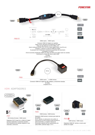 C ONEXIONES, ADAPTADORES, CONECTORES Y ROLLOS DE CABLE 473 |
24 AWG
HDMI
FULL HD
1080P
28 AWG
HDMI
HDMIHDMI
7900
HDMI macho 2 HDMI hembra
Conexión HDMI A/V digital de alta calidad y conectores dorados
28 AWG.
Longitud 0’6 m
0’3 m
BLU-RAY
DVD
TDT
PC
VIDEO
GAME
PROYECTOR
35 m
DIRECCIÓN DE LA SEÑAL HDMI
REPETIDOR
ECUALIZADOR
EQ 0-7
TV
TV
HDMI. ADAPTADORES
7927
DVI hembra 29 pines HDMI macho
Adaptador DVI-D single link a HDMI A/V digital
Carcasa metalizada y conectores dorados
Para transferencia de señales digitales en alta
velocidad y resolución
7928
HDMI hembra HDMI hembra
Adaptador HDMI hembra a hembra para señal de
A/V digital
NOTA: debido a la atenuación de la señal, en
extensiones de cierta longitud puede perderse la
señal transmitida. La longitud máxima de
transmisión depende de las características del
cable HDMI, pudiendo llegar a 15 m
7933
HDMI hembra HDMI macho
Adaptador HDMI 90° hembra a macho para
señales A/V digital
7908-35
HDMI macho HDMI macho
Conexión HDMI A/V digital con repetidor
Cable de alta velocidad de transferencia de datos
Vídeo de alta deﬁnición Full HD 1080p y 3D
Audio multicanal (LPCM, DTS, DTS HD, Dolby Digital, Dolby True HD, etc.)
Ampliﬁca y regenera la señal de HDMI A/V digital
Ecualizador de 8 niveles para compensar las pérdidas de transmisión
Compatible con HDCP
Ancho de banda ampliﬁcador HDMI 2,25 Gbps 225 MHz (6,75 Gbps todos los canales)
Alimentación a través del mismo cable HDMI
24 AWG
Longitud 35 m
35 m
N!
HDMIHDMI
HDMI
 