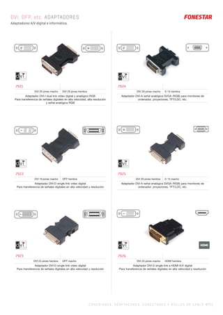 C ONEXIONES, ADAPTADORES, CONECTORES Y ROLLOS DE CABLE 477 |
HDMI
DVI, DFP, etc. ADAPTADORES
Adaptadores A/V digital e informática.
7921
DVI 29 pines macho DVI 29 pines hembra
Adaptador DVI-I dual link vídeo digital y analógico RGB
Para transferencia de señales digitales en alta velocidad, alta resolución
y señal analógica RGB
7922
DVI 19 pines macho DFP hembra
Adaptador DVI-D single link vídeo digital
Para transferencia de señales digitales en alta velocidad y resolución
7923
DVI 25 pines hembra DFP macho
Adaptador DVI-D single link vídeo digital
Para transferencia de señales digitales en alta velocidad y resolución
7924
DVI 29 pines macho D 15 hembra
Adaptador DVI-A señal analógica SVGA /RGB) para monitores de
ordenador, proyectores, TFT/LDC, etc.
7925
DVI 29 pines hembra D 15 macho
Adaptador DVI-A señal analógica SVGA /RGB) para monitores de
ordenador, proyectores, TFT/LDC, etc.
7926
DVI 25 pines macho HDMI hembra
Adaptador DVI-D single link a HDMI A/V digital
Para transferencia de señales digitales en alta velocidad y resolución
 