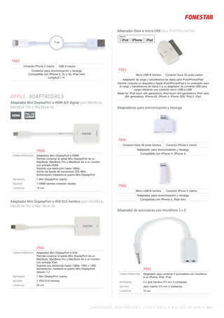C ONEXIONES, ADAPTADORES, CONECTORES Y ROLLOS DE CABLE 483 |
Adaptador Mini DisplayPort a VGA D15 hembra para MacBook,
MacBook Pro y Mac Book Air.
Adaptador Dock a micro USB para iPod/iPhone/iPad.
Adaptadores para sincronización y recarga.
Adaptador de auriculares con micrófono 1 x 2.
APPLE. ADAPTADORES
Adaptador Mini DisplayPort a HDMI A/V digital para MacBook,
MacBook Pro y MacBook Air
7982
Conector iPhone 5 macho USB A macho
Conexión para sincronización y recarga
Compatible con iPhone 5, 5c y 5s, iPad mini
Longitud 1 m
1 m
7960
CARACTERÍSTICAS Adaptador Mini DisplayPort a HDMI.
Permite conectar la salida Mini DisplayPort de un
MacBook, MacBook Pro o MacBook Air a un monitor
con entrada HDMI.
Soporta una resolución hasta 1080p.
Ancho de banda de transmisión 225 MHz.
Alimentación mediante el puerto Mini DisplayPort.
ENTRADAS 1 Mini DisplayPort macho
SALIDAS 1 HDMI hembra conector dorado
LONGITUD 15 cm
7961
CARACTERÍSTICAS Adaptador Mini DisplayPort a VGA.
Permite conectar la salida Mini DisplayPort de un
MacBook, MacBook Pro o MacBook Air a un monitor
con entrada VGA.
Soporta una resolución hasta 1080p, 1920 x 1200.
Alimentación mediante el puerto Mini DisplayPort.
Versión 1.2
ENTRADAS 1 Mini DisplayPort macho
SALIDAS 1 VGA D15 hembra
LONGITUD 23 cm
7985
CARACTERÍSTICAS Adaptador para conectar 2 auriculares con micrófono
a un iPhone, iPad, iPod.
ENTRADAS 2 x jack hembra 3’5 mm 4 contactos
SALIDAS Jack macho 3’5 mm 4 contactos
LONGITUD 15 cm
HDMI
FULL HD
1080P
7963
Micro USB B hembra Conector Dock 30 pines macho
Adaptador de carga y transferencia de datos para iPod/iPhone/iPad.
Permite conectar un dispositivo Apple iPod/iPhone/iPad a un ordenador para
la carga y transferencia de datos o a un adaptador de corriente USB para
carga utilizando una conexión micro USB a USB.
Made for: iPod touch (4th generation), iPod touch (3rd generation), iPod nano
(6th generation), iPhone 4S, iPhone 4, iPhone 3GS, iPad 2, iPad.
7965
Conector Dock 30 pines hembra Conector iPhone 5 macho
Adaptador para sincronización y recarga.
Compatible con iPhone 4, iPhone 5.
7966
Micro USB B hembra Conector iPhone 5 macho
Adaptador para sincronización y recarga.
Compatible con iPhone 5, iPad mini.
 