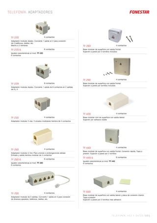 TELEFONÍA, VOZ Y DATOS 509 |
TELEFONÍA. ADAPTADORES
TF-280 4 contactos
Base modular de superﬁcie con salida frontal
Sujeción a pared por 2 tornillos incluidos
TF-290 4 contactos
Base modular de superﬁcie con salida frontal
Sujeción a pared por tornillos incluidos
TF-430 4 contactos
Base modular mini de superﬁcie con salida lateral
Sujeción por adhesivo doble
TF-700 4 contactos
Adaptador modular de 5 salidas. Convierte 1 salida en 5 para conexión
de diversos aparatos: teléfonos, telefax, etc.
TF-220 4 contactos
Adaptador modular dúplex. Convierte 1 salida en 2 para conexión
de 2 teléfonos, telefax, etc.
Macho a 2 hembras
TF-220-6 6 contactos
Iguales características al mod. TF-220
6 contactos
TF-260 4 contactos
Adaptador modular in line. Para uniones o prolongaciones aéreas
Entrada y salida hembra modular de 4 contactos
TF-260-6 6 contactos
Iguales características al mod. TF-260
6 contactos
TF-228 6 contactos
Adaptador modular dúplex. Convierte 1 salida de 8 contactos en 2 salidas
de 8 y 4
TF-230 4 contactos
Adaptador modular 3 vías. 3 zócalos modulares hembra de 4 contactos
TF-440 4 contactos
Base modular de superﬁcie con salida frontal. Conexión rápida. Tapa a
presión. Sujeción a pared por 2 tornillos
TF-440-6 6 contactos
Iguales características al mod. TF-440
6 contactos
TF-660 4 contactos
Base modular de superﬁcie con salida lateral y placa de conexión interior
Tapa a presión
Sujeción a pared por 2 tornillos más adhesivo
 