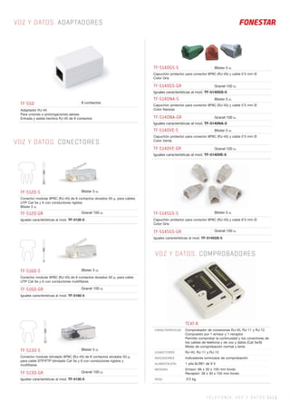 TELEFONÍA, VOZ Y DATOS 511 |
VOZ Y DATOS. ADAPTADORES
VOZ Y DATOS. CONECTORES
VOZ Y DATOS. COMPROBADORES
TF-550 8 contactos
Adaptador RJ-45
Para uniones o prolongaciones aéreas
Entrada y salida hembra RJ-45 de 8 contactos
TF-5120-5 Blister 5 u.
Conector modular 8P8C (RJ-45) de 8 contactos dorados 50 μ, para cables
UTP Cat 5e y 6 con conductores rígidos
Blister 5 u.
TF-5120-GR Granel 100 u.
Iguales características al mod. TF-5120-5
TF-5160-5 Blister 5 u.
Conector modular 8P8C (RJ-45) de 8 contactos dorados 50 μ, para cable
UTP Cat 5e y 6 con conductores multiﬁlares
TF-5160-GR Granel 100 u.
Iguales características al mod. TF-5160-5
TF-5130-5 Blister 5 u.
Conector modular blindado 8P8C (RJ-45) de 8 contactos dorados 50 μ,
para cable STP/FTP blindado Cat 5e y 6 con conductores rígidos y
multiﬁlares
TF-5130-GR Granel 100 u.
Iguales características al mod. TF-5130-5
TF-5145GS-5 Blister 5 u.
Capuchón protector para conector 8P8C (RJ-45) y cable 6’5 mm Ø
Color Gris
TF-5145GS-GR Granel 100 u.
Iguales características al mod. TF-5145GS-5
TF-5140GS-5 Blister 5 u.
Capuchón protector para conector 8P8C (RJ-45) y cable 5’5 mm Ø
Color Gris
TF-5140GS-GR Granel 100 u.
Iguales características al mod. TF-5140GS-5
TF-5140NA-5 Blister 5 u.
Capuchón protector para conector 8P8C (RJ-45) y cable 5’5 mm Ø
Color Naranja
TF-5140NA-GR Granel 100 u.
Iguales características al mod. TF-5140NA-5
TF-5140VE-5 Blister 5 u.
Capuchón protector para conector 8P8C (RJ-45) y cable 5’5 mm Ø
Color Verde
TF-5140VE-GR Granel 100 u.
Iguales características al mod. TF-5140VE-5
TCAT-8
CARACTERÍSTICAS Comprobador de conexiones RJ-45, RJ-11 y RJ-12
Compuesto por 1 emisor y 1 receptor
Permite comprobar la continuidad y los conectores de
los cables de telefonía y de voz y datos (Cat 5e/6)
Modo de comprobación normal y lento
CONECTORES RJ-45, RJ-11 y RJ-12
INDICADORES Indicadores luminosos de comprobación
ALIMENTACIÓN 1 pila 6LR61 de 9 V
MEDIDAS Emisor: 66 x 30 x 105 mm fondo
Receptor: 38 x 30 x 105 mm fondo
PESO 0’2 kg
 