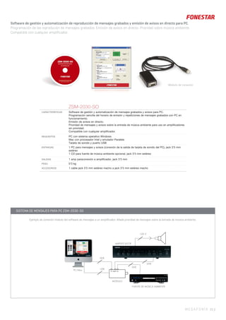 MEGAFONÍA 55 |
Módulo de conexión
ZSM-2030-SO
CARACTERÍSTICAS Software de gestión y automatización de mensajes grabados y avisos para PC.
Programación sencilla del horario de emisión y repeticiones de mensajes grabados con PC en
funcionamiento.
Emisión de avisos en directo.
Prioridad de mensajes y avisos sobre la entrada de música ambiente para uso en ampliﬁcadores
sin prioridad.
Compatible con cualquier ampliﬁcador.
REQUISITOS PC con sistema operativo Windows
Mac con procesador Intel y emulador Parallels
Tarjeta de sonido y puerto USB
ENTRADAS 1 PC para mensajes y avisos (conexión de la salida de tarjeta de sonido del PC), jack 3’5 mm
estéreo
1 CD para fuente de música ambiente opcional, jack 3’5 mm estéreo
SALIDAS 1 amp paraconexión a ampliﬁcador, jack 3’5 mm
PESO 0’3 kg
ACCESORIOS 1 cable jack 3’5 mm estéreo macho a jack 3’5 mm estéreo macho
Software de gestión y automatización de reproducción de mensajes grabados y emisión de avisos en directo para PC.
Programación de las reprodución de mensajes grabados. Emisión de avisos en directo. Prioridad sobre música ambiente.
Compatible con cualquier amplificador.
USBPC/Mac
LINE
LINE
LINE
PC AMP CD
MÓDULO
FUENTE DE MÚSICA AMBIENTE
AMPLIFICADOR
100 V
AMPLIFICADOR
SISTEMA DE MENSAJES PARA PC ZSM-2030-SO
Ejemplo de conexión módulo del software de mensajes a un amplificador. Añade prioridad de mensajes sobre la entrada de música ambiente.
 