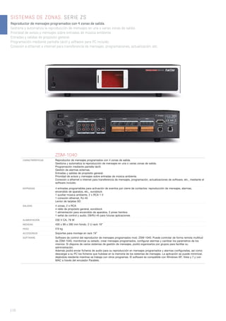 | 56
SISTEMAS DE ZONAS. SERIE ZS
Reproductor de mensajes programados con 4 zonas de salida.
Gestiona y automatiza la reproducción de mensajes en una o varias zonas de salida.
Prioridad de avisos y mensajes sobre entradas de música ambiente.
Entradas y salidas de propósito general.
Programación mediante pantalla táctil y software para PC incluido.
Conexión a ethernet e internet para transferencia de mensajes, programaciones, actualización, etc.
ZSM-1040
CARACTERÍSTICAS Reproductor de mensajes programados con 4 zonas de salida.
Gestiona y automatiza la reproducción de mensajes en una o varias zonas de salida.
Programación mediante pantalla táctil.
Gestión de alarmas externas.
Entradas y salidas de propósito general.
Prioridad de avisos y mensajes sobre entradas de música ambiente.
Conexión a ethernet e internet para transferencia de mensajes, programación, actualizaciones de software, etc., mediante el
software incluido.
ENTRADAS 4 entradas programables para activación de eventos por cierre de contactos: reproducción de mensajes, alarmas,
encendido de aparatos, etc., euroblock
1 auxiliar música ambiente, 2 x RCA 1 V
1 conexión ethernet, RJ-45
Lector de tarjetas SD
SALIDAS 4 zonas, 2 x RCA
4 relés de propósito general, euroblock
1 alimentación para encendido de aparatos, 3 pines hembra
1 señal de control y audio, D9/RJ-45 para futuras aplicaciones
ALIMENTACIÓN 230 V CA, 78 W
MEDIDAS 430 x 89 x 280 mm fondo. 2 U rack 19”
PESO 5’8 kg
ACCESORIOS Soportes para montaje en rack 19”
SOFTWARE Software de control del reproductor de mensajes programados mod. ZSM-1040. Puede controlar de forma remota multitud
de ZSM-1040, monitorizar su estado, crear mensajes programados, conﬁgurar alarmas y cambiar los parámetros de los
mismos. Si dispone de varios sistemas de gestión de mensajes, podrá organizarlos por grupos para facilitar su
administración.
Además podrá enviar ﬁcheros de audio para su reproducción en mensajes programados y alarmas conﬁguradas, así como
descargar a su PC los ﬁcheros que hubiese en la memoria de los sistemas de mensajes. La aplicación se puede minimizar,
dejándola residente mientras se trabaja con otros programas. El software es compatible con Windows XP, Vista y 7 y con
MAC a través del emulador Parallels.
 