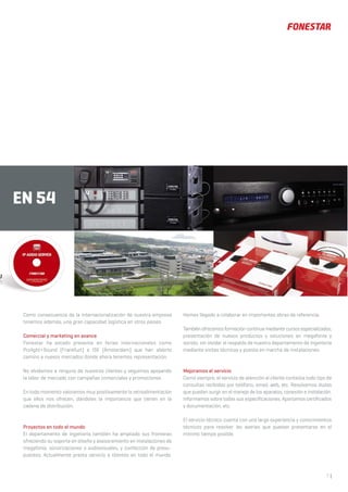 7 |
EN 54
Como consecuencia de la internacionalización de nuestra empresa
tenemos además, una gran capacidad logística en otros países.
Comercial y marketing en avance
Fonestar ha estado presente en ferias internacionales como
Prolight+Sound (Frankfurt) e ISE (Ámsterdam) que han abierto
camino a nuevos mercados donde ahora tenemos representación.
No olvidamos a ninguno de nuestros clientes y seguimos apoyando
la labor de mercado con campañas comerciales y promociones.
En todo momento valoramos muy positivamente la retroalimentación
que ellos nos ofrecen, dándoles la importancia que tienen en la
cadena de distribución.
Proyectos en todo el mundo
El departamento de ingeniería también ha ampliado sus fronteras
ofreciendo su soporte en diseño y asesoramiento en instalaciones de
megafonía, sonorizaciones o audiovisuales, y confección de presu-
puestos. Actualmente presta servicio a clientes en todo el mundo.
Hemos llegado a colaborar en importantes obras de referencia.
También ofrecemos formación continua mediante cursos especializados,
presentación de nuevos productos y soluciones en megafonía y
sonido, sin olvidar el respaldo de nuestro departamento de ingeniería
mediante visitas técnicas y puesta en marcha de instalaciones.
Mejoramos el servicio
Como siempre, el servicio de atención al cliente contesta todo tipo de
consultas recibidas por teléfono, email, web, etc. Resolvemos dudas
que puedan surgir en el manejo de los aparatos, conexión e instalación.
Informamos sobre todas sus especificaciones. Aportamos certificados
y documentación, etc.
El servicio técnico cuenta con una larga experiencia y conocimientos
técnicos para resolver las averías que puedan presentarse en el
mínimo tiempo posible.
 