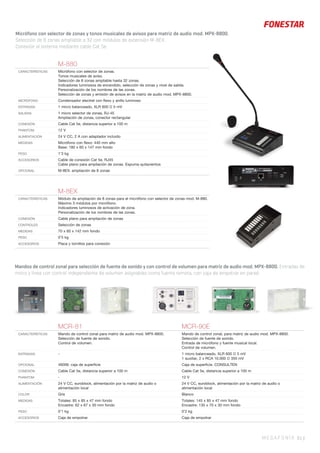 MEGAFONÍA 61 |
Micrófono con selector de zonas y tonos musicales de avisos para matriz de audio mod. MPX-8800.
Selección de 8 zonas ampliable a 32 con módulos de extensión M-8EX.
Conexión al sistema mediante cable Cat 5e.
M-8EX
CARACTERÍSTICAS Módulo de ampliación de 8 zonas para el micrófono con selector de zonas mod. M-880.
Máximo 3 módulos por micrófono.
Indicadores luminosos de activación de zona.
Personalización de los nombres de las zonas.
CONEXIÓN Cable plano para ampliación de zonas
CONTROLES Selección de zonas
MEDIDAS 70 x 60 x 142 mm fondo
PESO 0’5 kg
ACCESORIOS Placa y tornillos para conexión
M-880
CARACTERÍSTICAS Micrófono con selector de zonas.
Tonos musicales de aviso.
Selección de 8 zonas ampliable hasta 32 zonas.
Indicadores luminosos de encendido, selección de zonas y nivel de salida.
Personalización de los nombres de las zonas.
Selección de zonas y emisión de avisos en la matriz de audio mod. MPX-8800.
MICRÓFONO Condensador electret con ﬂexo y anillo luminoso
ENTRADAS 1 micro balanceado, XLR 600 Ω 5 mV
SALIDAS 1 micro selector de zonas, RJ-45
Ampliación de zonas, conector rectangular
CONEXIÓN Cable Cat 5e, distancia superior a 100 m
PHANTOM 12 V
ALIMENTACIÓN 24 V CC, 2 A con adaptador incluido
MEDIDAS Micrófono con ﬂexo: 440 mm alto
Base: 180 x 60 x 147 mm fondo
PESO 1’3 kg
ACCESORIOS Cable de conexión Cat 5e, RJ45
Cable plano para ampliación de zonas. Espuma quitavientos
OPCIONAL M-8EX: ampliación de 8 zonas
Mandos de control zonal para selección de fuente de sonido y con control de volumen para matriz de audio mod. MPX-8800. Entradas de
micro y línea con control independiente de volumen asignables como fuente remota, con caja de empotrar en pared.
MCR-81 MCR-90E
CARACTERÍSTICAS Mando de control zonal para matriz de audio mod. MPX-8800.
Selección de fuente de sonido.
Control de volumen.
Mando de control zonal, para matriz de audio mod. MPX-8800.
Selección de fuente de sonido.
Entrada de micrófono y fuente musical local.
Control de volumen.
ENTRADAS - 1 micro balanceado, XLR 600 Ω 5 mV
1 auxiliar, 2 x RCA 10.000 Ω 350 mV
OPCIONAL 46006: caja de superﬁcie Caja de superﬁcie. CONSULTEN
CONEXIÓN Cable Cat 5e, distancia superior a 100 m Cable Cat 5e, distancia superior a 100 m
PHANTOM - 12 V
ALIMENTACIÓN 24 V CC, euroblock, alimentación por la matriz de audio o
alimentación local
24 V CC, euroblock, alimentación por la matriz de audio o
alimentación local
COLOR Gris Blanco
MEDIDAS Totales: 85 x 85 x 47 mm fondo
Encastre: 62 x 67 x 30 mm fondo
Totales: 145 x 85 x 47 mm fondo
Encastre: 130 x 70 x 30 mm fondo
PESO 0’1 kg 0’2 kg
ACCESORIOS Caja de empotrar Caja de empotrar
 