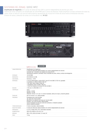 SISTEMAS DE ZONAS. SERIE MPZ
Amplificador de megafonía con 5 zonas de salida de línea 100 V y control independiente de volumen por zona.
Sistema de zonas compacto con amplificador de 120 W RMS para 5 zonas de altavoces. Puede amplificar la música ambiente de todas las
zonas. Al dar un aviso en una zona se interrumpirá la reproducción de música en el resto de zonas hasta la finalización del aviso.
Emisión de avisos y selección de zonas con el micrófono mod. M-512.
| 64
MPZ-5125
CARACTERÍSTICAS Ampliﬁcador de megafonía.
5 zonas de altavoces seleccionables con control independiente de volumen.
Conexión de 1 micrófono con selector de zonas M-512.
Alimentación phantom, prioridad, tonos musicales de aviso, sirena y avisos de emergencia.
POTENCIA 120 W RMS
RESPUESTA 20-20.000 Hz ±3 dB
DISTORSIÓN Armónica: < 0’5%
ENTRADAS 4 micros balanceados, combo (XLR y jack 6’3 mm) 600 Ω 2’45 mV, ajustable
2 auxiliares, 2 x RCA 47.000 Ω 250 mV
1 tel. input, RCA 10.000 Ω 300 mV
1 emergencia, RCA 10.000 Ω 300 mV
1 micro con selector de zonas, D15 30 mV 600 Ω
SALIDAS 1 line out, 2 x RCA 600 Ω 1 V
CONTROLES Tono:
Graves: ±10 dB
Agudos: ±10 dB
Volumen: micros 1 a 4, aux 1-2, tonos musicales, sirena, tel. input y volumen general
PHANTOM 48 V en micros 1 a 4, seleccionable
PRIORIDAD Emergencia por nivel de señal
Tel. input por nivel de señal
Micrófono con selector de zonas por nivel de señal
Entrada 1 por nivel de señal, seleccionable
Tonos musicales de aviso por cierre de contactos o mediante pulsador
Sirena mediante pulsador
TONOS MUSICALES 2 tonos musicales, seleccionables
SELECTOR ZONAS 5 zonas de altavoces seleccionables con control independiente de volumen
IMPEDANCIA 4 y 8 Ω y líneas 100 y 70 V, terminales roscados
ALIMENTACIÓN 230 V CA, 200 W y 24 V CC, 5 A
MEDIDAS 482 x 132 x 450 mm fondo. 3 U rack 19”
PESO 14 kg
120 W RMS
 
