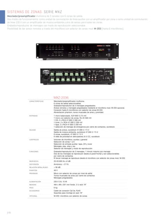 SISTEMAS DE ZONAS. SERIE MXZ
Mezclador/preamplificador multizona de 2 canales con 6 zonas de salida.
Dos modos de funcionamiento: como unidad de conmutación de línea auxiliar con un amplificador por zona o como unidad de conmutación
de línea 100 V con un amplificador de música ambiente y otro de avisos para todas las zonas.
Grabador/reproductor de mensajes con modo de reproducción seleccionable.
Posibilidad de dar avisos remotos a través del micrófono con selector de zonas mod. M-203 (hasta 6 micrófonos).
| 66
MXZ-2036
CARACTERÍSTICAS Mezclador/preampliﬁcador multizona.
6 zonas de salida seleccionables.
Grabador/reproductor de 3 mensajes pregrabados.
Avisos remotos y mensajes pregrabados mediante el micrófono mod. M-203 opcional.
Conexión hasta 6 micrófonos con selector de zonas M-203.
Alimentación phantom, tonos musicales de aviso y prioridad.
ENTRADAS 1 micro balanceado, XLR 600 Ω 2’5 mV
1 micro con selector de zonas, RJ-45 500 mV
1 CD, 2 x RCA 47.000 Ω 500 mV
1 tuner, 2 x RCA 47.000 Ω 200 mV
1 tape, 2 x RCA 47.000 Ω 200 mV
1 selección de mensaje de emergencia por cierre de contactos, euroblock
SALIDAS Salida de avisos, euroblock 47.000 Ω 1’5 V
Salida de música ambiente, euroblock 47.000 Ω 1’5 V
6 zonas, euroblock, 47.000 Ω 1’5 V
6 relés de prioridad en atenuadores 24 V CC, euroblock
CONTROLES Volumen de micrófono, auxiliar y general
Selección de zonas 1 a 6
Selección de entrada auxiliar: tape, CD y tuner
Mensajes: play, stop y rec
Selector de mensajes y modo de reproducción
FUNCIONES Grabador/reproductor de 3 mensajes, 1 minuto máximo por mensaje
Dos de los mensajes se reproducen desde el panel frontal y son seleccionables
por cierre de contactos
El tercer mensaje se reproduce desde el micrófono con selector de zonas mod. M-203
RESPUESTA 20-20.000 Hz ±3 dB
DISTORSIÓN Armónica: < 0’1%
RELACIÓN SEÑAL/RUIDO > 90 dB
PHANTOM 48 V
PRIORIDAD Micro con selector de zonas por nivel de señal
Tonos musicales de aviso por cierre de contactos
Mensajes pregrabados
ALIMENTACIÓN 230 V CA, 10 W
MEDIDAS 484 x 88 x 301 mm fondo. 2 U rack 19”
PESO 6 kg
ACCESORIOS Cable de conexión Cat 5e, RJ45
Soportes para montaje en rack 19”
OPCIONAL M-203: micrófono con selector de zonas
 