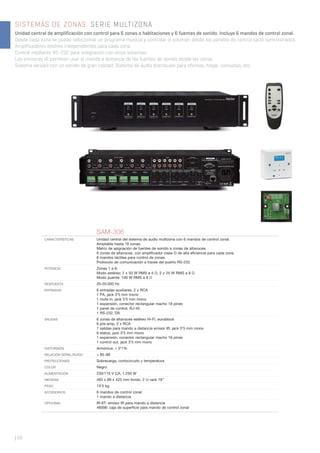 SISTEMAS DE ZONAS. SERIE MULTIZONA
Unidad central de amplificación con control para 6 zonas o habitaciones y 6 fuentes de sonido. Incluye 6 mandos de control zonal.
Desde cada zona se puede seleccionar un programa musical y controlar el volumen desde los paneles de control táctil suministrados.
Amplificadores estéreo independientes para cada zona.
Control mediante RS-232 para integración con otros sistemas.
Los emisores IR permiten usar el mando a distancia de las fuentes de sonido desde las zonas.
Sistema versátil con un sonido de gran calidad. Sistema de audio distribuido para oficinas, hogar, consultas, etc.
| 68
SAM-306
CARACTERÍSTICAS Unidad central del sistema de audio multizona con 6 mandos de control zonal.
Ampliable hasta 18 zonas.
Matriz de asignación de fuentes de sonido a zonas de altavoces.
6 zonas de altavoces, con ampliﬁcador clase D de alta eﬁciencia para cada zona.
6 mandos táctiles para control de zonas.
Protocolo de comunicación a través del puerto RS-232.
POTENCIA Zonas 1 a 6:
Modo estéreo: 2 x 50 W RMS a 4 Ω, 2 x 25 W RMS a 8 Ω
Modo puente: 100 W RMS a 8 Ω
RESPUESTA 20-20.000 Hz
ENTRADAS 6 entradas auxiliares, 2 x RCA
1 PA, jack 3’5 mm mono
1 mute in, jack 3’5 mm mono
1 expansión, conector rectangular macho 18 pines
1 panel de control, RJ-45
1 RS-232, D9
SALIDAS 6 zonas de altavoces estéreo Hi-Fi, euroblock
6 pre-amp, 2 x RCA
7 salidas para mando a distancia emisor IR, jack 3’5 mm mono
6 status, jack 3’5 mm mono
1 expansión, conector rectangular macho 18 pines
1 control out, jack 3’5 mm mono
DISTORSIÓN Armónica: < 0’1%
RELACIÓN SEÑAL/RUIDO > 85 dB
PROTECCIONES Sobrecarga, cortocircuito y temperatura
COLOR Negro
ALIMENTACIÓN 230/115 V CA, 1.250 W
MEDIDAS 483 x 89 x 425 mm fondo. 2 U rack 19’’
PESO 13’5 kg
ACCESORIOS 6 mandos de control zonal
1 mando a distancia
OPCIONAL IR-6T: emisor IR para mando a distancia
46006: caja de superﬁcie para mando de control zonal
 