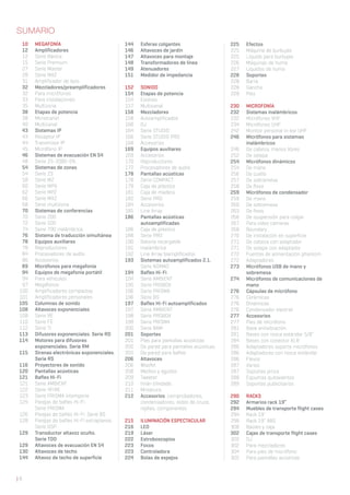 | 8
10 MEGAFONÍA
12 Amplificadores
12 Serie Básica
15 Serie Premium
27 Serie Master
28 Serie MAZ
31 Amplificador de lazo
32 Mezcladores/preamplificadores
32 Para micrófonos
33 Para instalaciones
35 Multizona
38 Etapas de potencia
38 Monocanal
40 Multicanal
43 Sistemas IP
43 Receptor IP
44 Transmisor IP
45 Micrófono IP
46 Sistemas de evacuación EN 54
48 Serie ZS-2000-EN
54 Sistemas de zonas
54 Serie ZS
58 Serie MZ
60 Serie MPX
62 Serie MPZ
66 Serie MXZ
68 Serie multizona
70 Sistemas de conferencias
70 Serie 200
72 Serie 500
74 Serie 700 inalámbrica
76 Sistema de traducción simultánea
78 Equipos auxiliares
78 Reproductores
84 Procesadores de audio
86 Accesorios
89 Micrófonos para megafonía
94 Equipos de megafonía portátil
94 Para vehículos
97 Megáfonos
100 Amplificadores compactos
101 Amplificadores personales
105 Columnas de sonido
108 Altavoces exponenciales
108 Serie RE
110 Serie FE
112 Serie TI
113 Difusores exponenciales. Serie RD
114 Motores para difusores
exponenciales. Serie RM
115 Sirenas electrónicas exponenciales.
Serie RS
116 Proyectores de sonido
120 Pantallas acústicas
121 Bafles Hi-Fi
121 Serie AMBIENT
122 Serie 4FIRE
123 Serie PRISMA intemperie
124 Parejas de bafles Hi-Fi.
Serie PRISMA
126 Parejas de bafles Hi-Fi. Serie BS
128 Parejas de bafles Hi-Fi extraplanos.
Serie BSP
129 Transductor altavoz oculto.
Serie TDO
129 Altavoces de evacuación EN 54
130 Altavoces de techo
144 Altavoz de techo de superficie
144 Esferas colgantes
146 Altavoces de jardín
147 Altavoces para montaje
148 Transformadores de línea
149 Atenuadores
151 Medidor de impedancia
152 SONIDO
154 Etapas de potencia
154 Estéreo
157 Multicanal
158 Mezcladores
158 Autoamplificados
160 DJ
164 Serie STUDIO
166 Serie STUDIO PRO
168 Accesorios
169 Equipos auxiliares
169 Accesorios
170 Reproductores
172 Procesadores de audio
178 Pantallas acústicas
178 Serie COMPACT
179 Caja de plástico
181 Caja de madera
182 Serie PRO
184 Accesorios
185 Line Array
186 Pantallas acústicas
autoamplificadas
186 Caja de plástico
188 Serie PRO
190 Batería recargable
191 Inalámbrica
192 Line Array biamplificados
193 Sistemas autoamplificados 2.1.
Serie NOMAD
194 Bafles Hi-Fi
194 Serie AMBIENT
195 Serie PROBOX
196 Serie PRISMA
196 Serie BS
197 Bafles Hi-Fi autoamplificados
197 Serie AMBIENT
198 Serie PROBOX
199 Serie PRISMA
200 Serie BAM
201 Soportes
201 Pies para pantallas acústicas
202 De pared para pantallas acústicas
203 De pared para bafles
206 Altavoces
206 Woofer
208 Medios y agudos
209 Tweeter
210 Imán blindado
211 Miniatura
212 Accesorios: comprobadores,
condensadores, redes de cruce,
rejillas, componentes
215 ILUMINACIÓN ESPECTACULAR
216 LED
219 Láser
222 Estroboscopios
223 Focos
223 Controladora
224 Bolas de espejos
225 Efectos
225 Máquina de burbujas
225 Líquido para burbujas
226 Máquinas de humo
227 Líquidos de humo
228 Soportes
228 Barra
228 Gancho
229 Pies
230 MICROFONÍA
232 Sistemas inalámbricos
232 Micrófonos VHF
234 Micrófonos UHF
242 Monitor personal in ear UHF
246 Micrófonos para sistemas
inalámbricos
246 De cabeza, manos libres
252 De solapa
254 Micrófonos dinámicos
254 De mano
256 De cuello
257 De sobremesa
258 De flexo
259 Micrófonos de condensador
259 De mano
260 De sobremesa
263 De flexo
266 De suspensión para colgar
267 Para video cámaras
268 Boundary
270 De instalación en superficie
271 De cabeza con adaptador
271 De solapa con adaptador
272 Fuentes de alimentación phantom
272 Adaptadores
273 Micrófonos USB de mano y
sobremesa
274 Micrófonos de comunicaciones de
mano
276 Cápsulas de micrófono
276 Cerámicas
276 Dinámicas
276 Condensador electret
277 Accesorios
277 Pies de micrófono
281 Base antivibración
281 Bases con rosca estándar 5/8”
284 Bases con conector XLR
286 Adaptadores soporte micrófonos
286 Adaptadores con rosca estándar
286 Flexos
287 Varios
287 Soportes pinza
288 Espumas quitavientos
289 Soportes publicitarios
290 RACKS
292 Armarios rack 19”
294 Muebles de transporte flight cases
294 Rack 19”
299 Rack 19” ABS
300 Baúles y caja
302 Cajas de transporte flight cases
302 DJ
302 Para mezcladores
304 Para pies de micrófono
305 Para pantallas acústicas
SUMARIO
 
