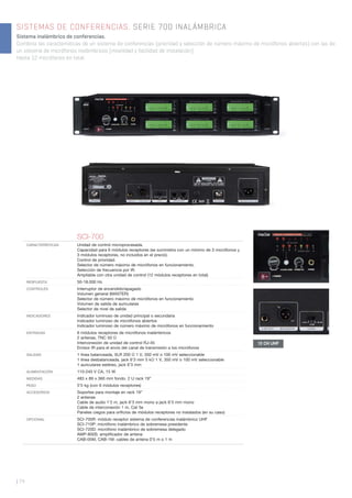 | 74
SISTEMAS DE CONFERENCIAS. SERIE 700 INALÁMBRICA
Sistema inalámbrico de conferencias.
Combina las características de un sistema de conferencias (prioridad y selección de número máximo de micrófonos abiertos) con las de
un sistema de micrófonos inalámbricos (movilidad y facilidad de instalación).
Hasta 12 micrófonos en total.
SCI-700
CARACTERÍSTICAS Unidad de control microprocesada.
Capacidad para 6 módulos receptores (se suministra con un mínimo de 3 micrófonos y
3 módulos receptores, no incluidos en el precio).
Control de prioridad.
Selector de número máximo de micrófonos en funcionamiento.
Selección de frecuencia por IR.
Ampliable con otra unidad de control (12 módulos receptores en total).
RESPUESTA 50-18.000 Hz
CONTROLES Interruptor de encendido/apagado
Volumen general (MASTER)
Selector de número máximo de micrófonos en funcionamiento
Volumen de salida de auriculares
Selector de nivel de salida
INDICADORES Indicador luminoso de unidad principal o secundaria
Indicador luminoso de micrófonos abiertos
Indicador luminoso de número máximo de micrófonos en funcionamiento
ENTRADAS 6 módulos receptores de micrófonos inalámbricos
2 antenas, TNC 50 Ω
Interconexión de unidad de control RJ-45
Emisor IR para el envío del canal de transmisión a los micrófonos
SALIDAS 1 línea balanceada, XLR 200 Ω 1 V, 350 mV o 100 mV seleccionable
1 línea desbalanceada, jack 6’3 mm 5 kΩ 1 V, 350 mV o 100 mV seleccionable
1 auriculares estéreo, jack 6’3 mm
ALIMENTACIÓN 110-240 V CA, 15 W
MEDIDAS 483 x 89 x 360 mm fondo. 2 U rack 19”
PESO 5’5 kg (con 6 módulos receptores)
ACCESORIOS Soportes para montaje en rack 19”
2 antenas
Cable de audio 1’2 m, jack 6’3 mm mono a jack 6’3 mm mono
Cable de interconexión 1 m, Cat 5e
Paneles ciegos para oriﬁcios de módulos receptores no instalados (en su caso)
OPCIONAL SCI-705R: módulo receptor sistema de conferencias inalámbrico UHF
SCI-710P: micrófono inalámbrico de sobremesa presidente
SCI-720D: micrófono inalámbrico de sobremesa delegado
AMP-800S: ampliﬁcador de antena
CAB-05M, CAB-1M: cables de antena 0’5 m o 1 m
12 CH UHF
 