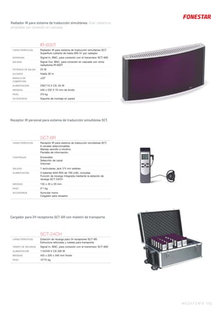 Radiador IR para sistema de traducción simultánea. Gran cobertura,
ampliable con conexión en cascada.
MEGAFONÍA 77 |
Receptor IR personal para sistema de traducción simultánea SCT.
Cargador para 24 receptores SCT-6R con maletín de transporte.
SCT-6R
CARACTERÍSTICAS Receptor IR para sistema de traducción simultánea SCT.
6 canales seleccionables.
Manejo sencillo e intuitivo.
Pantalla de información.
CONTROLES Encendido
Selección de canal
Volumen
SALIDAS 1 auriculares, jack 3’5 mm estéreo
ALIMENTACIÓN 3 baterías AAA-R03 de 700 mAh, incluidas
Función de recarga integrada mediante la estación de
recarga SCT-24CH
MEDIDAS 155 x 45 x 20 mm
PESO 0’1 kg
ACCESORIOS Auricular mono
Colgador para receptor
IR-600T
CARACTERÍSTICAS Radiador IR para sistema de traducción simultánea SCT.
Superﬁcie cubierta de hasta 600 m2
por radiador.
ENTRADAS Signal In, BNC, para conexión con el transmisor SCT-600
SALIDAS Signal Out, BNC, para conexión en cascada con otros
radiadores IR-600T
POTENCIA DE SALIDA 25 W
ALCANCE Hasta 30 m
ÁNGULO DE
COBERTURA
±22°
ALIMENTACIÓN 230/115 V CA, 55 W
MEDIDAS 440 x 232 X 75 mm de fondo
PESO 3’6 kg
ACCESORIOS Soporte de montaje en pared
SCT-24CH
CARACTERISTICAS Estación de recarga para 24 receptores SCT-6R.
Estructura reforzada y ruedas para transporte.
TIEMPO DE RECARGA Signal In, BNC, para conexión con el transmisor SCT-600
ALIMENTACIÓN 110/240 V CA 200 W
MEDIDAS 455 x 320 x 340 mm fondo
PESO 10’75 kg
 