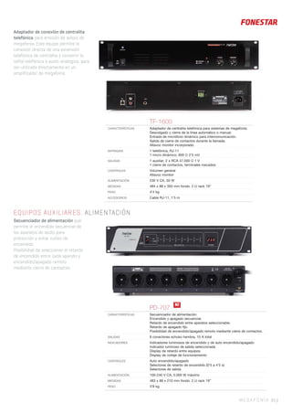 MEGAFONÍA 85 |
EQUIPOS AUXILIARES. ALIMENTACIÓN
Secuenciador de alimentación que
permite el encendido secuencial de
los aparatos de audio para
protección y evitar ruidos de
encendido.
Posibilidad de seleccionar el retardo
de encendido entre cada aparato y
encendido/apagado remoto
mediante cierre de contactos.
TF-1600
CARACTERÍSTICAS Adaptador de centralita telefónica para sistemas de megafonía.
Descolgado y cierre de la línea automático o manual.
Entrada de micrófono dinámico para intercomunicación.
Salida de cierre de contactos durante la llamada.
Altavoz monitor incorporado.
ENTRADAS 1 telefónica, RJ-11
1 micro dinámico, 600 Ω 2’5 mV
SALIDAS 1 auxiliar, 2 x RCA 47.000 Ω 1 V
1 cierre de contactos, terminales roscados
CONTROLES Volumen general
Altavoz monitor
ALIMENTACIÓN 230 V CA, 50 W
MEDIDAS 484 x 88 x 350 mm fondo. 2 U rack 19”
PESO 4’4 kg
ACCESORIOS Cable RJ-11, 1’5 m
PD-707
CARACTERÍSTICAS Secuenciador de alimentación.
Encendido y apagado secuencial.
Retardo de encendido entre aparatos seleccionable.
Retardo de apagado ﬁjo.
Posibilidad de encendido/apagado remoto mediante cierre de contactos.
SALIDAS 8 conectores schuko hembra, 15 A total
INDICADORES Indicadores luminosos de encendido y de auto encendido/apagado
Indicador luminoso de salida seleccionada
Display de retardo entre equipos
Display de voltaje de funcionamiento
CONTROLES Auto encendido/apagado
Selectores de retardo de encendido (0’5 a 4’5 s)
Selectores de salida
ALIMENTACIÓN 100-240 V CA, 5.000 W máximo
MEDIDAS 483 x 88 x 210 mm fondo. 2 U rack 19”
PESO 3’8 kg
N!
Adaptador de conexión de centralita
telefónica para emisión de avisos de
megafonía. Este equipo permite la
conexión directa de una extensión
telefónica de centralita y convertir la
señal telefónica a audio analógico, para
ser utilizada directamente en un
amplificador de megafonía.
 