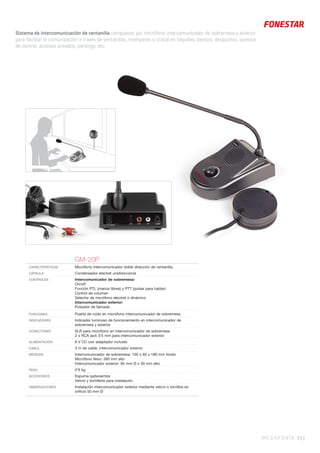 MEGAFONÍA 93 |
Sistema de intercomunicación de ventanilla compuesto por micrófono intercomunicador de sobremesa y exterior
para facilitar la comunicación a través de ventanillas, mamparas o cristal en taquillas, bancos, despachos, puestos
de control, accesos privados, parkings, etc.
GM-20P
CARACTERÍSTICAS Micrófono intercomunicador doble dirección de ventanilla.
CÁPSULA Condensador electret unidireccional
CONTROLES Intercomunicador de sobremesa:
On/off
Función PTL (manos libres) y PTT (pulsar para hablar)
Control de volumen
Selector de micrófono electret o dinámico
Intercomunicador exterior:
Pulsador de llamada
FUNCIONES Puerta de ruido en micrófono intercomunicador de sobremesa
INDICADORES Indicador luminoso de funcionamiento en intercomunicador de
sobremesa y exterior
CONECTORES XLR para micrófono en intercomunicador de sobremesa
2 x RCA jack 3’5 mm para intercomunicador exterior
ALIMENTACIÓN 9 V CC con adaptador incluido
CABLE 3 m de cable, intercomunicador exterior
MEDIDAS Intercomunicador de sobremesa: 100 x 60 x 180 mm fondo
Micrófono ﬂexo: 360 mm alto
Intercomunicador exterior: 85 mm Ø x 30 mm alto
PESO 0’9 kg
ACCESORIOS Espuma quitavientos
Velcro y tornillería para instalación
OBSERVACIONES Instalación intercomunicador exterior mediante velcro o tornillos en
oriﬁcio 50 mm Ø
 