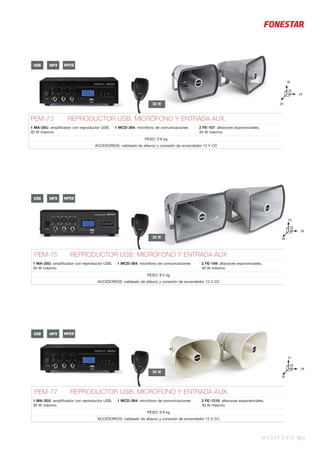MEGAFONÍA 95 |
30 W
30 W
30 W
PEM-75 REPRODUCTOR USB, MICRÓFONO Y ENTRADA AUX
1 MA-35U: ampliﬁcador con reproductor USB,
30 W máximo
1 MCD-364: micrófono de comunicaciones 2 FE-149: altavoces exponenciales,
40 W máximo
PESO: 8’2 kg
ACCESORIOS: cableado de altavoz y conexión de encendedor 12 V CC
PEM-73 REPRODUCTOR USB, MICRÓFONO Y ENTRADA AUX.
1 MA-35U: ampliﬁcador con reproductor USB,
30 W máximo
1 MCD-364: micrófono de comunicaciones 2 FE-107: altavoces exponenciales,
30 W máximo
PESO: 5’8 kg
ACCESORIOS: cableado de altavoz y conexión de encendedor 12 V CC
PEM-77 REPRODUCTOR USB, MICRÓFONO Y ENTRADA AUX.
1 MA-35U: ampliﬁcador con reproductor USB,
30 W máximo
1 MCD-364: micrófono de comunicaciones 2 FE-1210: altavoces exponenciales,
30 W máximo
PESO: 6’8 kg
ACCESORIOS: cableado de altavoz y conexión de encendedor 12 V CC
USB MP3 MPEG
USB MP3 MPEG
USB MP3 MPEG
36
23
34
29
21
26
25
18
25
 